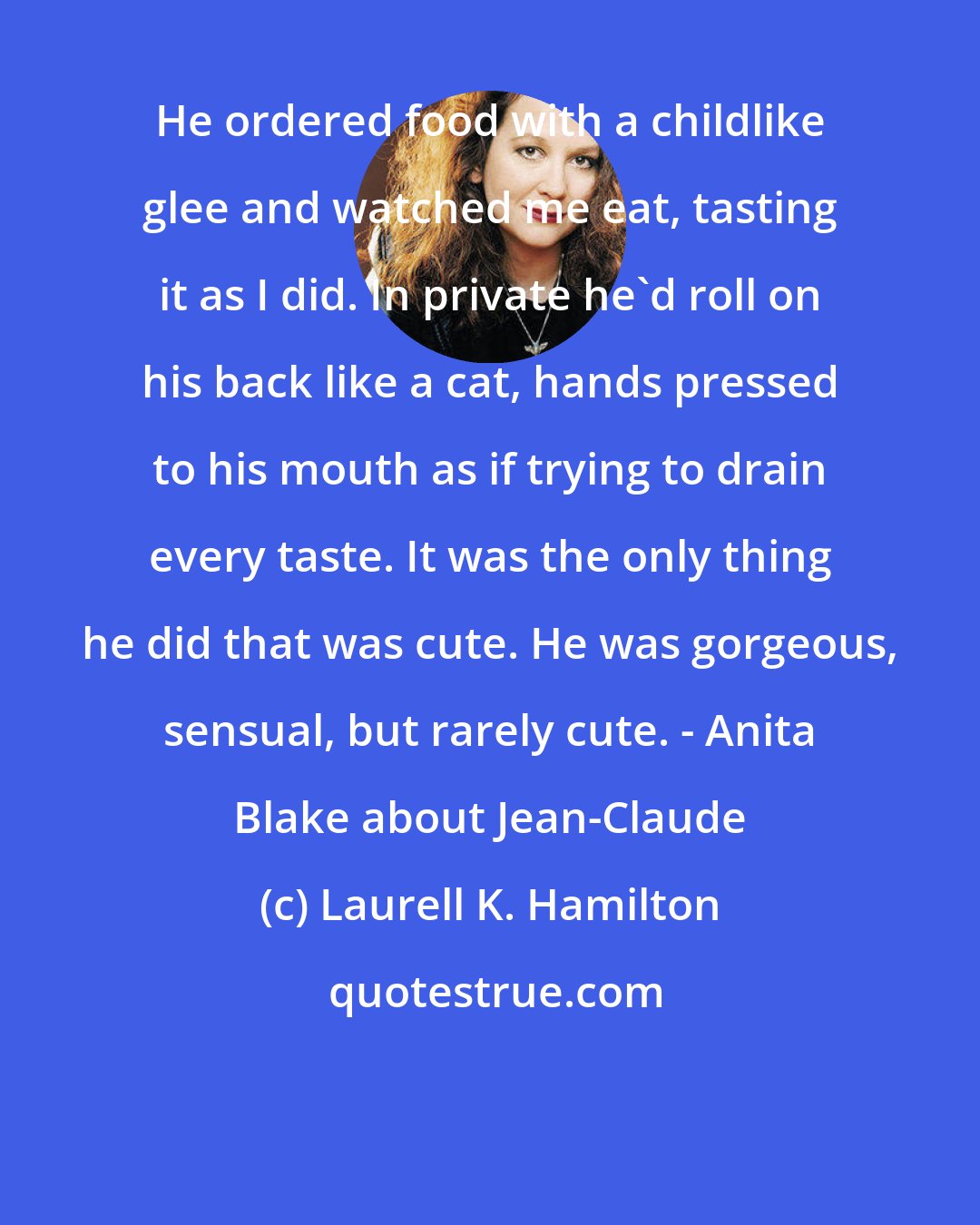 Laurell K. Hamilton: He ordered food with a childlike glee and watched me eat, tasting it as I did. In private he'd roll on his back like a cat, hands pressed to his mouth as if trying to drain every taste. It was the only thing he did that was cute. He was gorgeous, sensual, but rarely cute. - Anita Blake about Jean-Claude