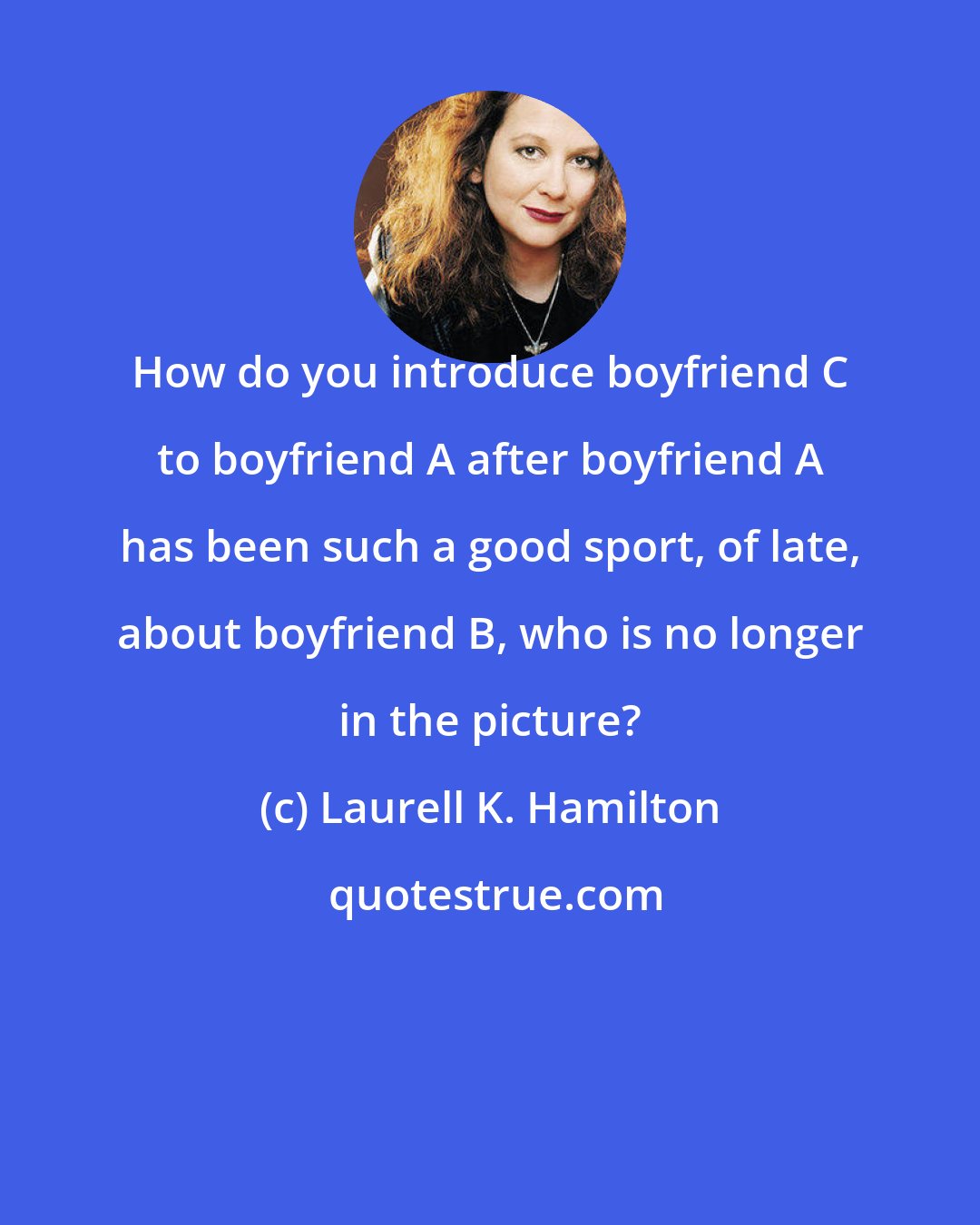 Laurell K. Hamilton: How do you introduce boyfriend C to boyfriend A after boyfriend A has been such a good sport, of late, about boyfriend B, who is no longer in the picture?