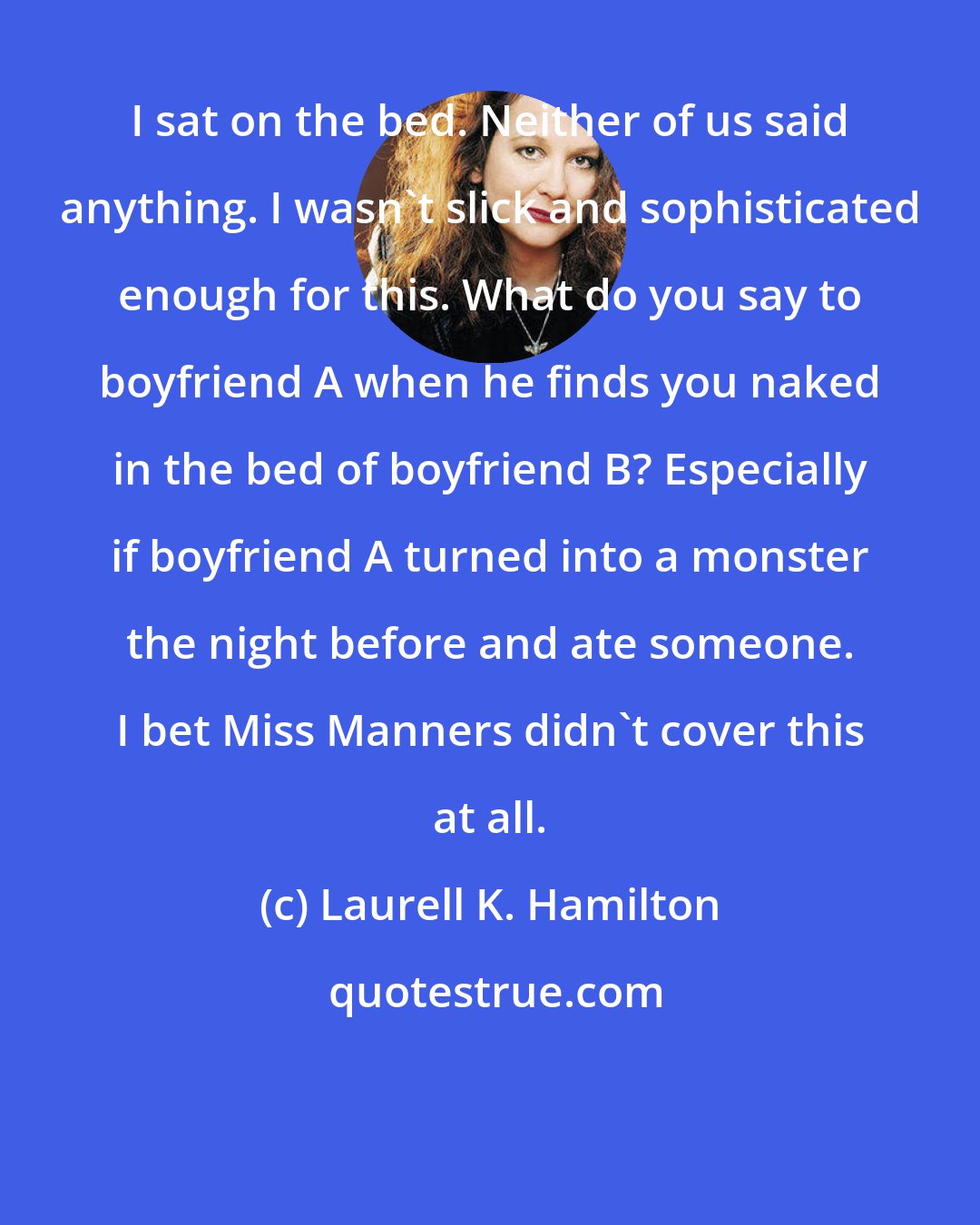 Laurell K. Hamilton: I sat on the bed. Neither of us said anything. I wasn't slick and sophisticated enough for this. What do you say to boyfriend A when he finds you naked in the bed of boyfriend B? Especially if boyfriend A turned into a monster the night before and ate someone. I bet Miss Manners didn't cover this at all.