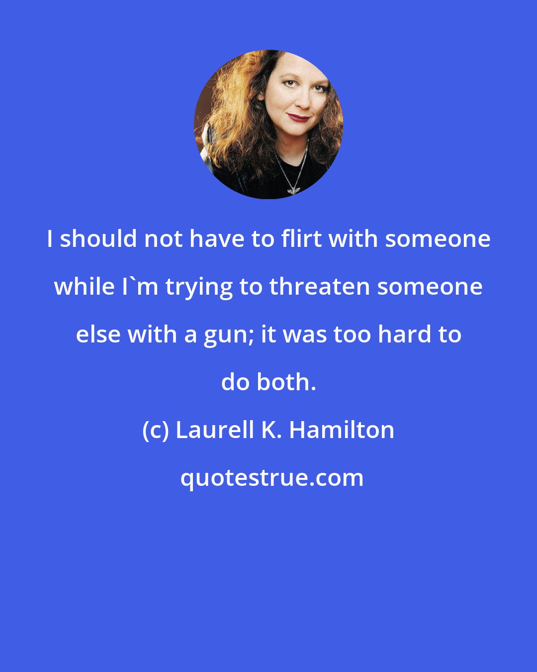 Laurell K. Hamilton: I should not have to flirt with someone while I'm trying to threaten someone else with a gun; it was too hard to do both.