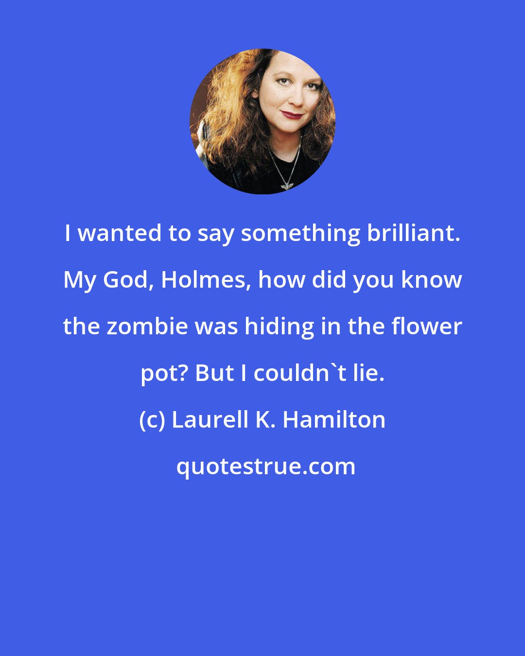 Laurell K. Hamilton: I wanted to say something brilliant. My God, Holmes, how did you know the zombie was hiding in the flower pot? But I couldn't lie.