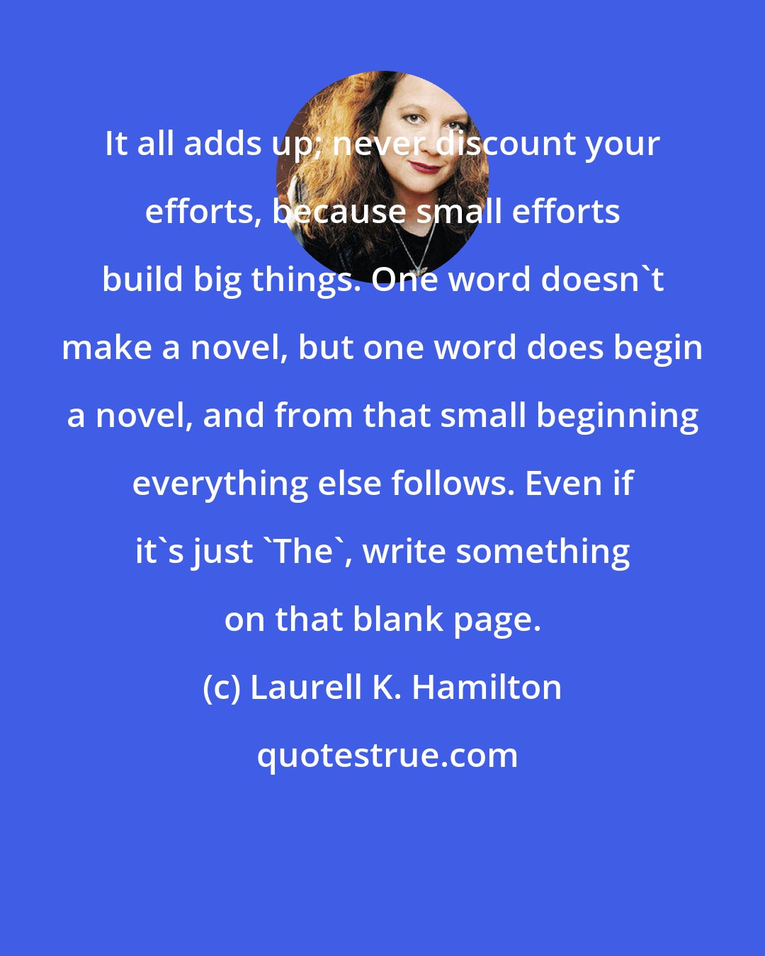 Laurell K. Hamilton: It all adds up; never discount your efforts, because small efforts build big things. One word doesn't make a novel, but one word does begin a novel, and from that small beginning everything else follows. Even if it's just 'The', write something on that blank page.