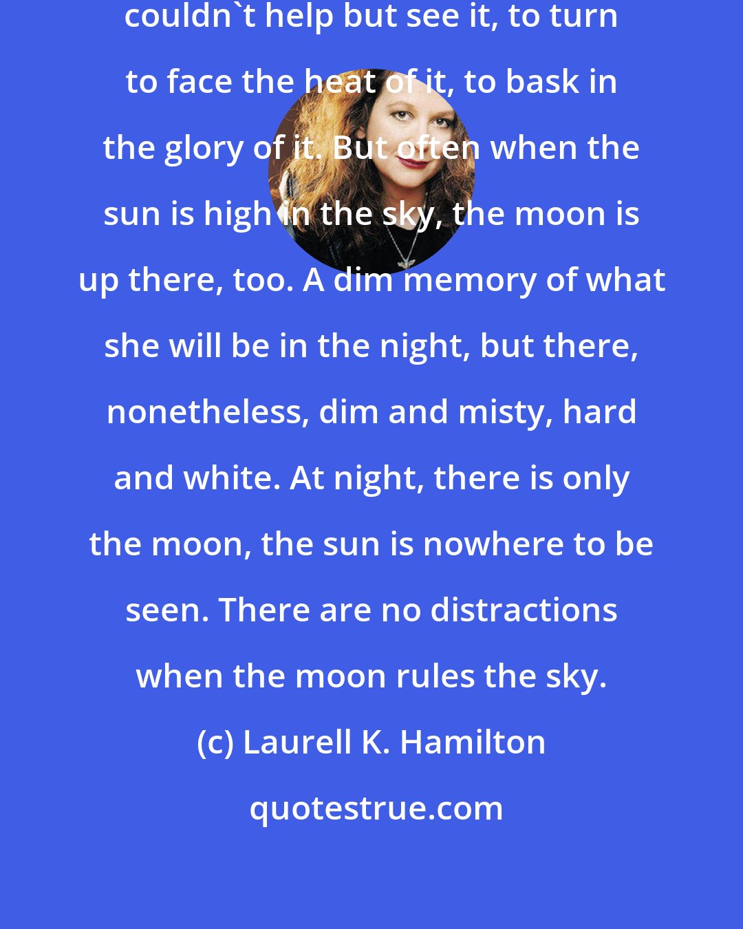 Laurell K. Hamilton: It was like noticing the sun. You couldn't help but see it, to turn to face the heat of it, to bask in the glory of it. But often when the sun is high in the sky, the moon is up there, too. A dim memory of what she will be in the night, but there, nonetheless, dim and misty, hard and white. At night, there is only the moon, the sun is nowhere to be seen. There are no distractions when the moon rules the sky.