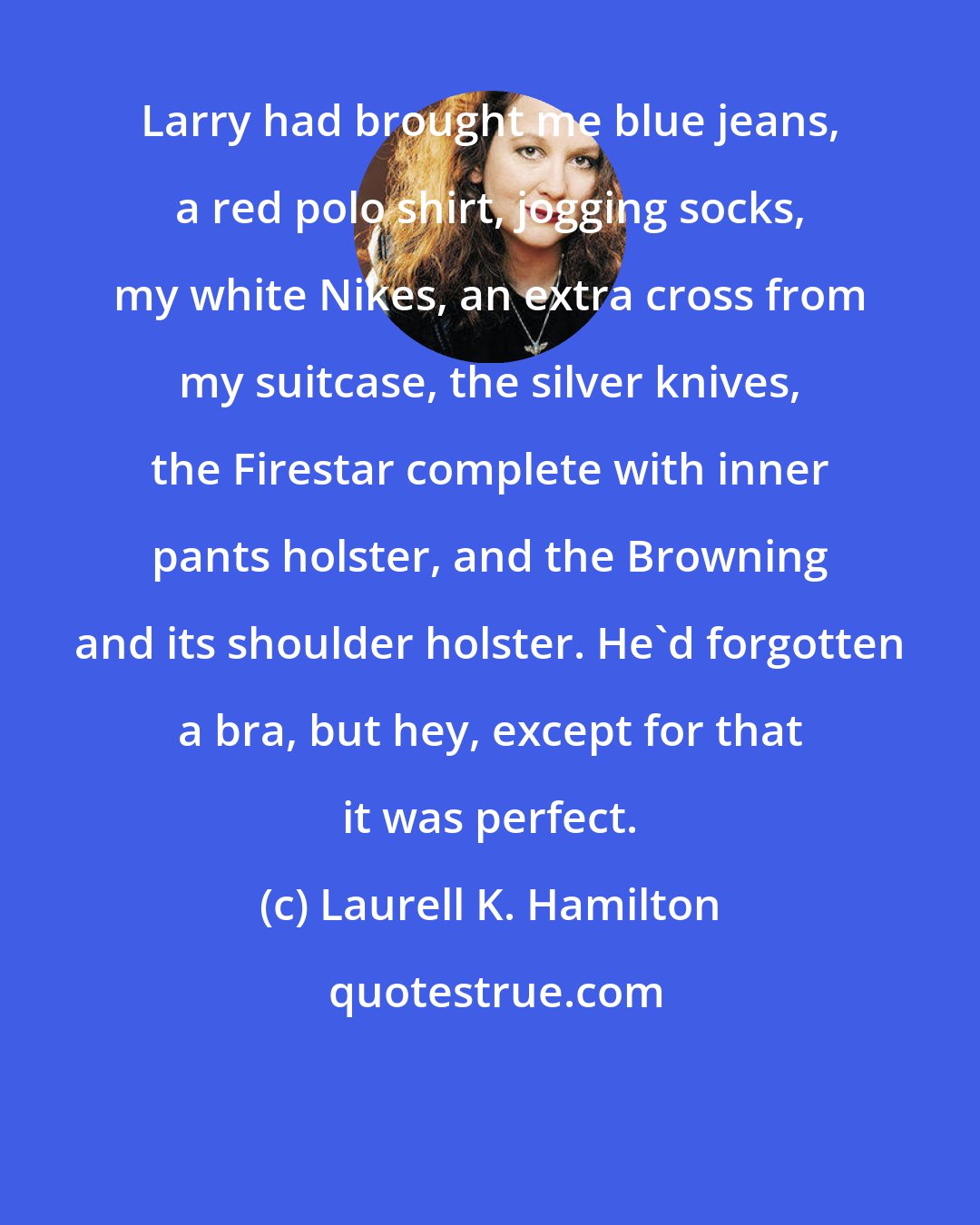 Laurell K. Hamilton: Larry had brought me blue jeans, a red polo shirt, jogging socks, my white Nikes, an extra cross from my suitcase, the silver knives, the Firestar complete with inner pants holster, and the Browning and its shoulder holster. He'd forgotten a bra, but hey, except for that it was perfect.