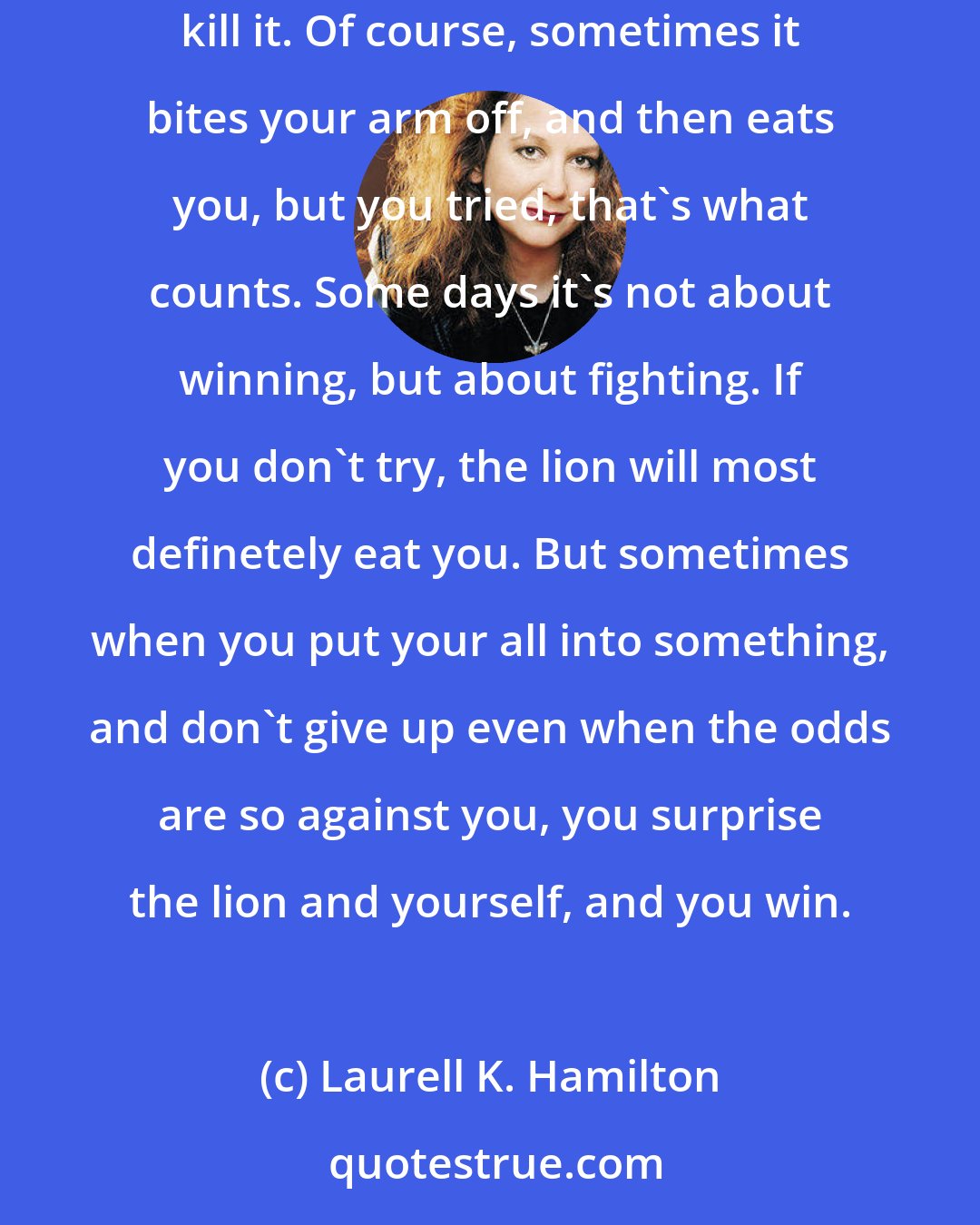 Laurell K. Hamilton: ll K Hamilton Some days the lion eats you, but some times you shove your arm down it's throat and pull it's visera out through it's mouth and kill it. Of course, sometimes it bites your arm off, and then eats you, but you tried, that's what counts. Some days it's not about winning, but about fighting. If you don't try, the lion will most definetely eat you. But sometimes when you put your all into something, and don't give up even when the odds are so against you, you surprise the lion and yourself, and you win.