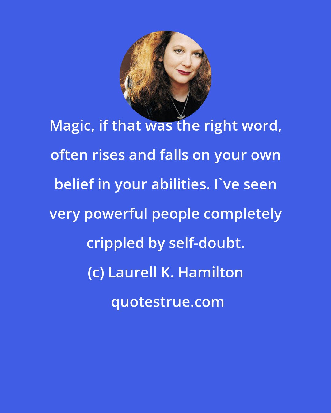 Laurell K. Hamilton: Magic, if that was the right word, often rises and falls on your own belief in your abilities. I've seen very powerful people completely crippled by self-doubt.