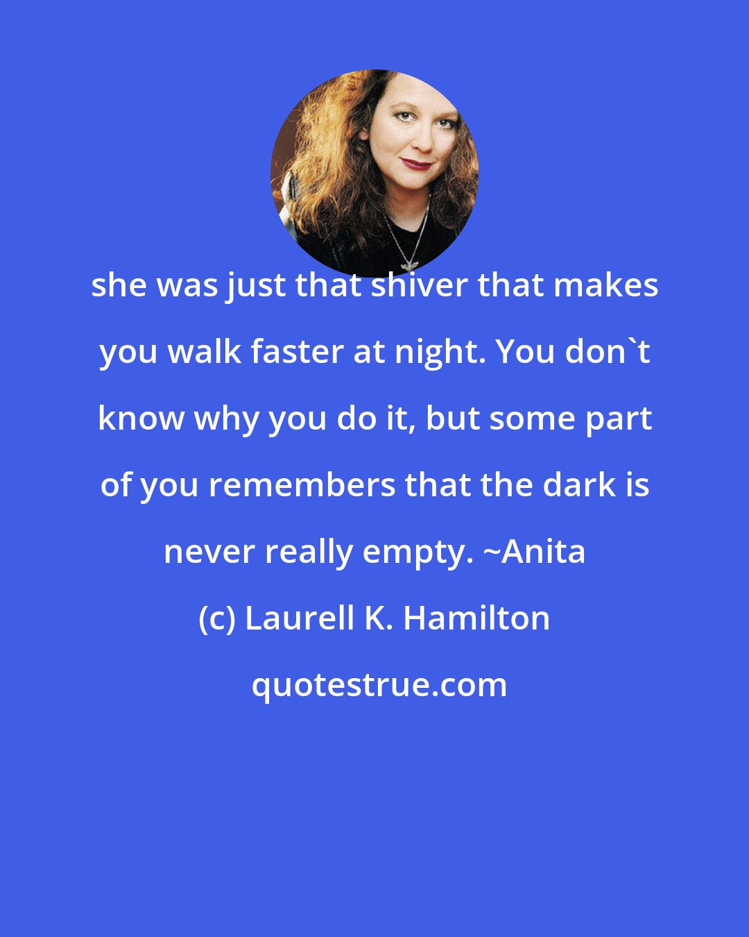 Laurell K. Hamilton: she was just that shiver that makes you walk faster at night. You don't know why you do it, but some part of you remembers that the dark is never really empty. ~Anita