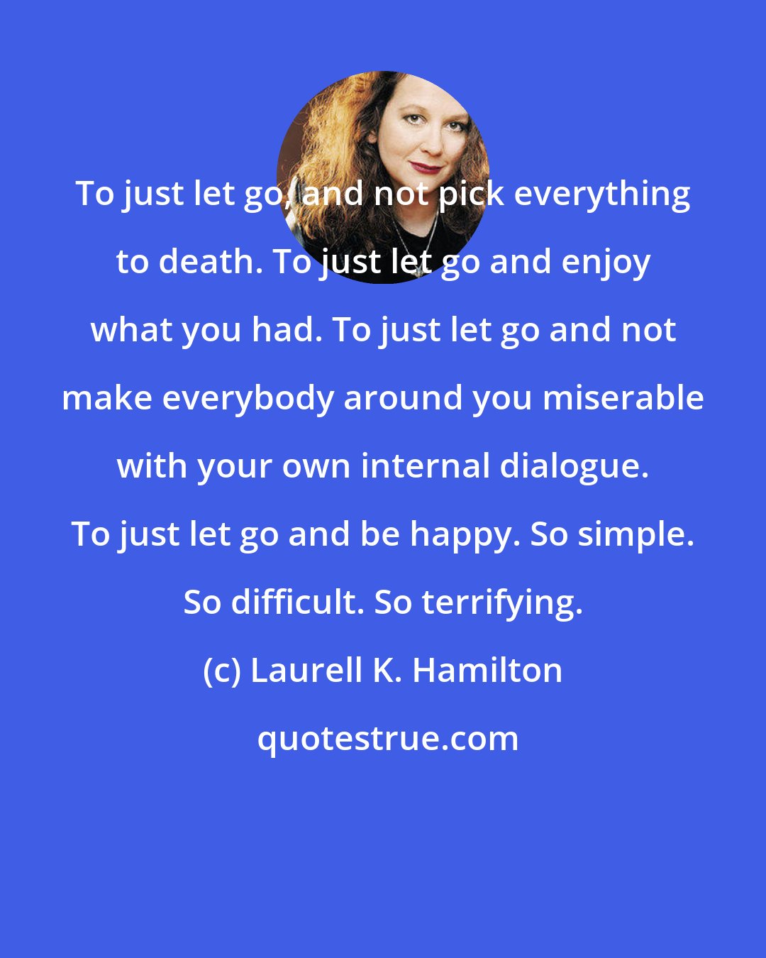 Laurell K. Hamilton: To just let go, and not pick everything to death. To just let go and enjoy what you had. To just let go and not make everybody around you miserable with your own internal dialogue. To just let go and be happy. So simple. So difficult. So terrifying.