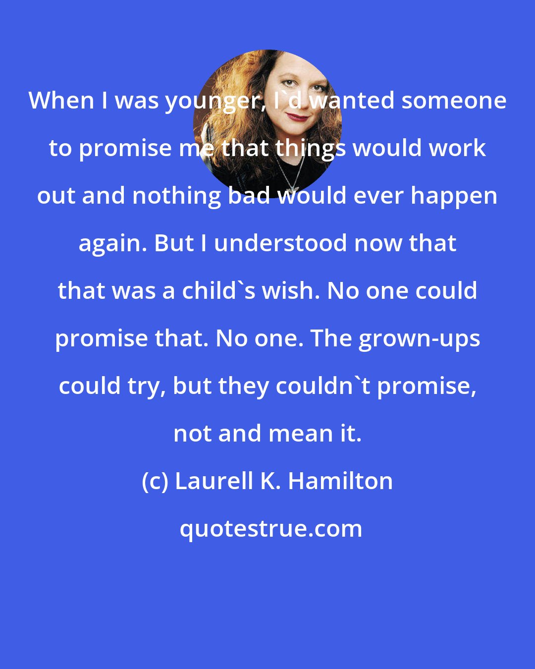 Laurell K. Hamilton: When I was younger, I'd wanted someone to promise me that things would work out and nothing bad would ever happen again. But I understood now that that was a child's wish. No one could promise that. No one. The grown-ups could try, but they couldn't promise, not and mean it.