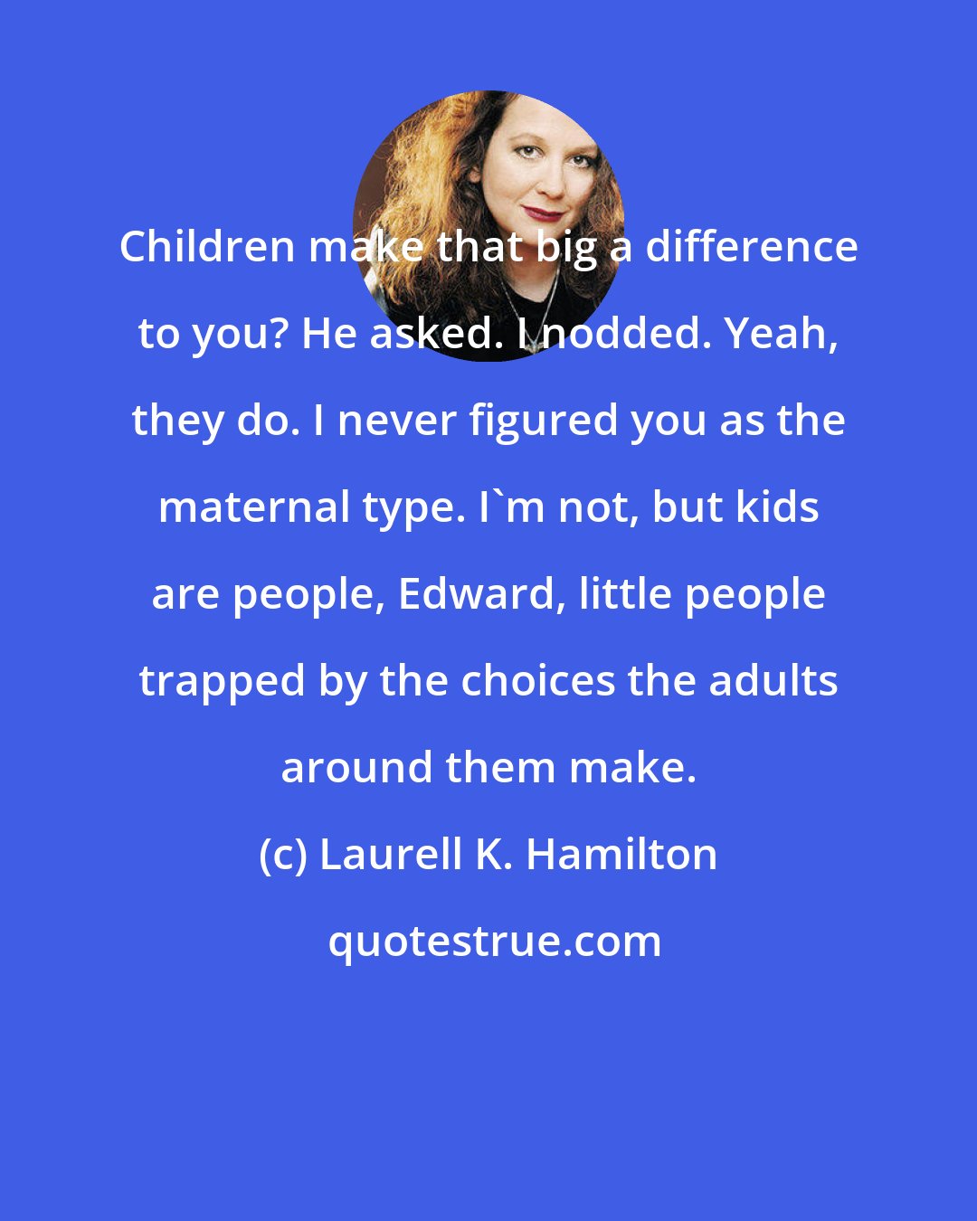 Laurell K. Hamilton: Children make that big a difference to you? He asked. I nodded. Yeah, they do. I never figured you as the maternal type. I'm not, but kids are people, Edward, little people trapped by the choices the adults around them make.