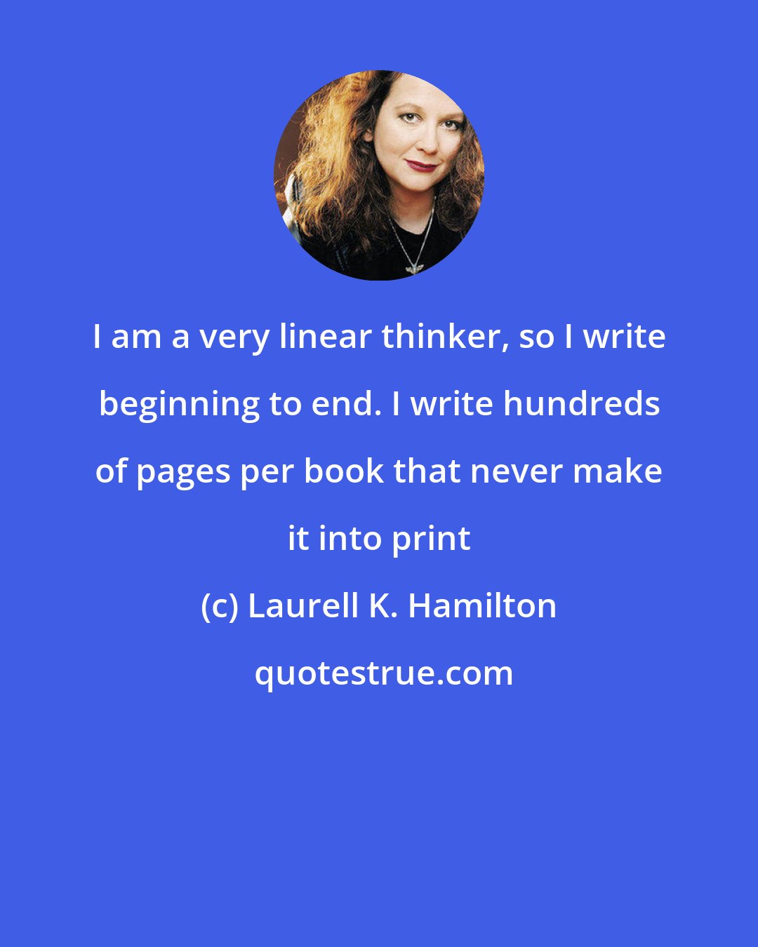 Laurell K. Hamilton: I am a very linear thinker, so I write beginning to end. I write hundreds of pages per book that never make it into print