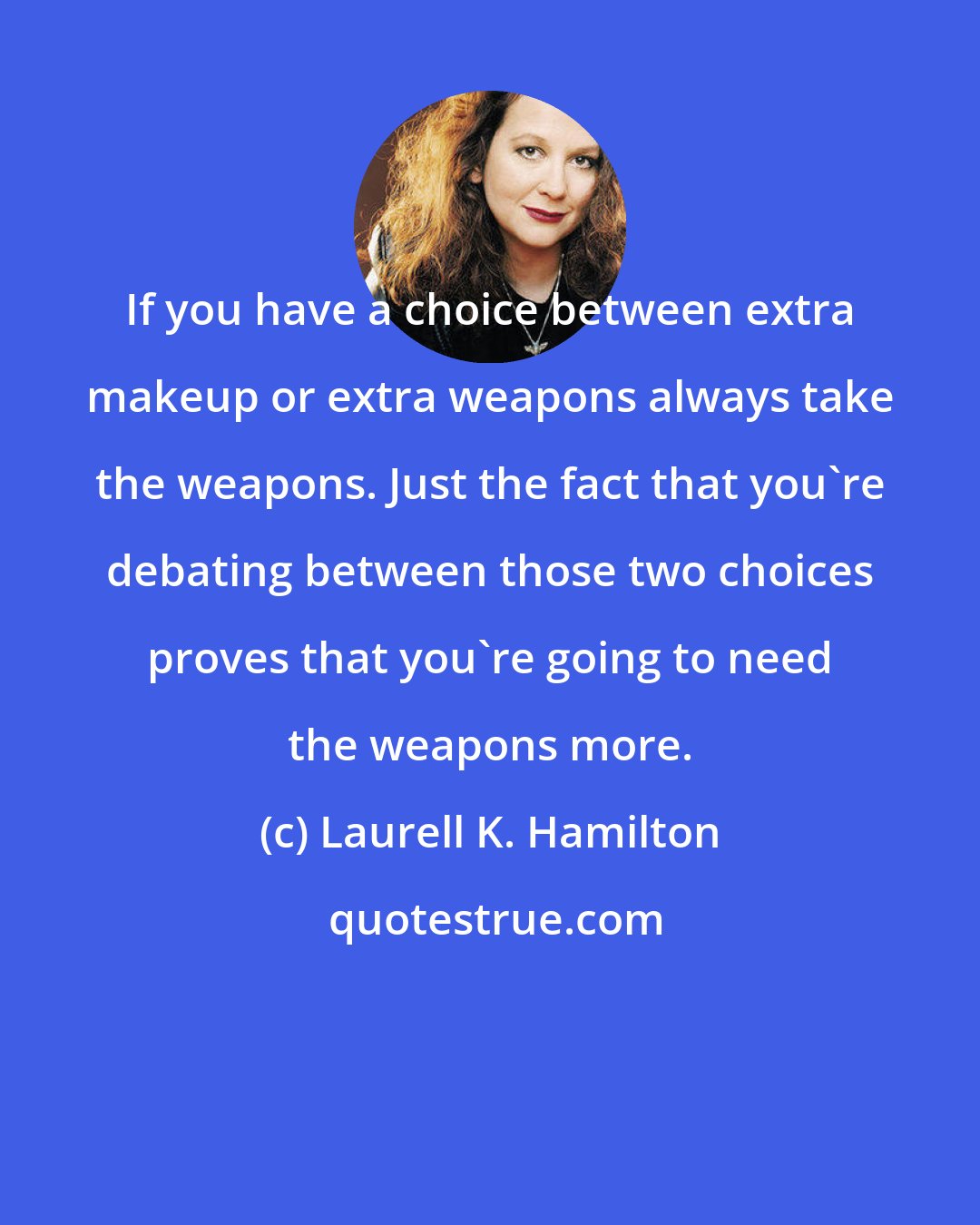 Laurell K. Hamilton: If you have a choice between extra makeup or extra weapons always take the weapons. Just the fact that you're debating between those two choices proves that you're going to need the weapons more.