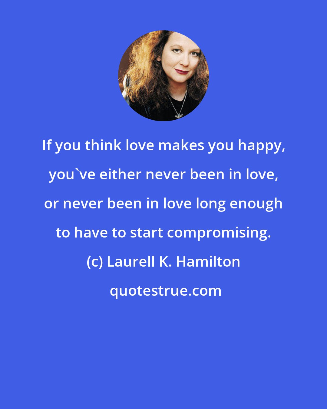 Laurell K. Hamilton: If you think love makes you happy, you've either never been in love, or never been in love long enough to have to start compromising.