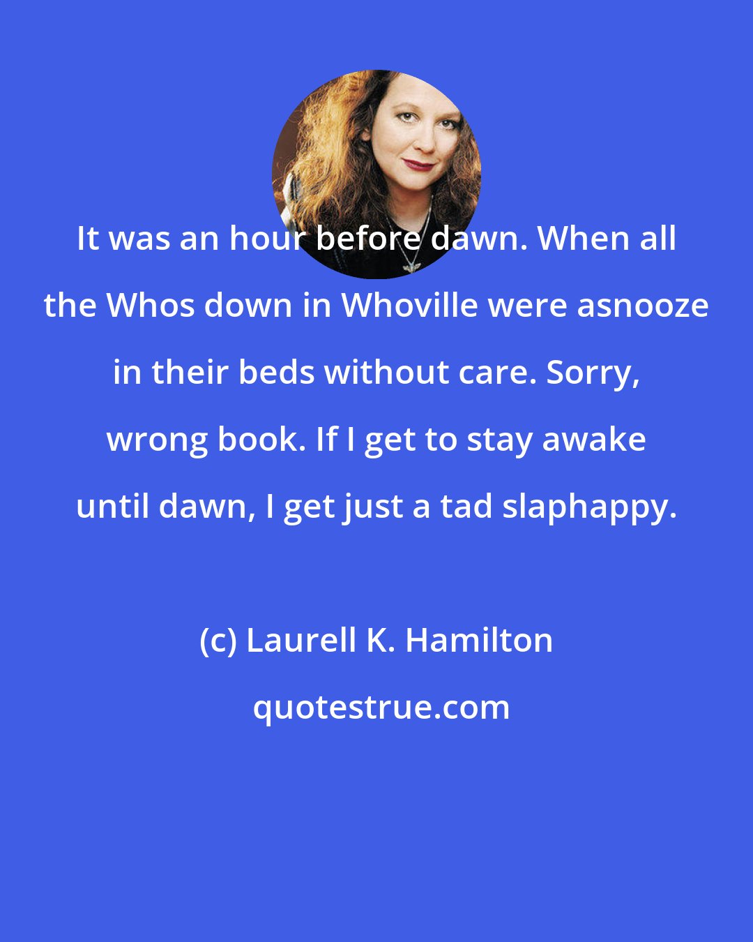 Laurell K. Hamilton: It was an hour before dawn. When all the Whos down in Whoville were asnooze in their beds without care. Sorry, wrong book. If I get to stay awake until dawn, I get just a tad slaphappy.