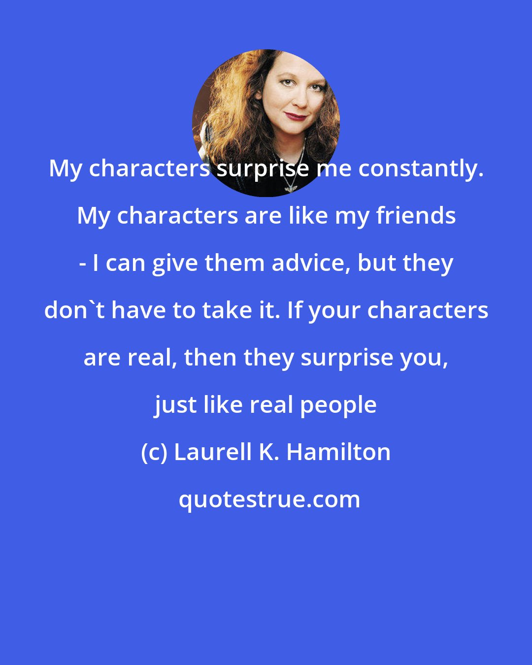 Laurell K. Hamilton: My characters surprise me constantly. My characters are like my friends - I can give them advice, but they don't have to take it. If your characters are real, then they surprise you, just like real people