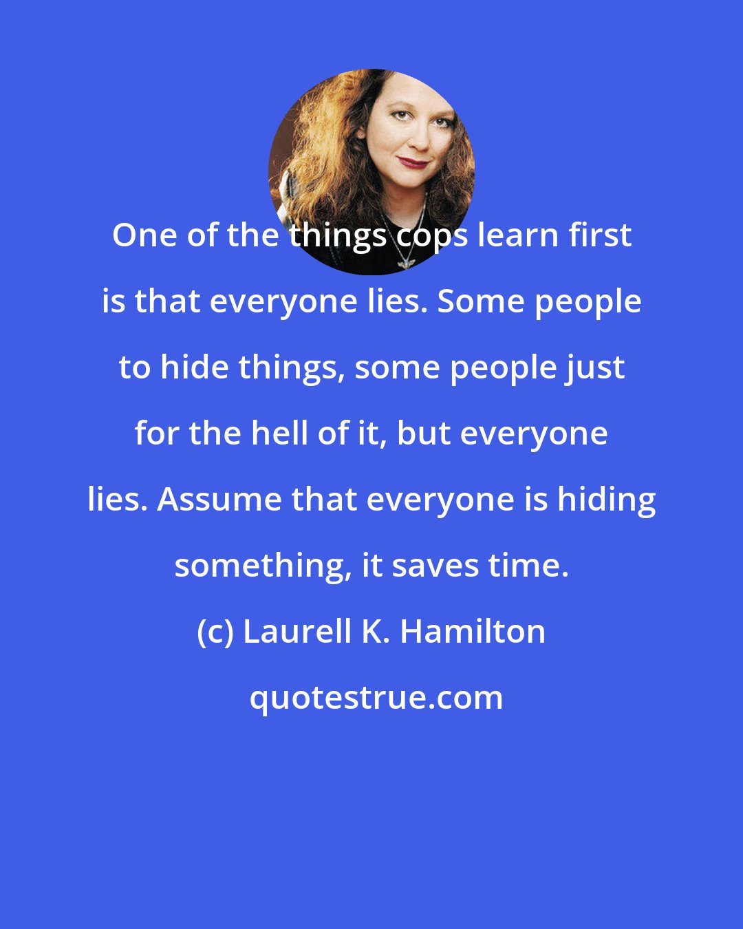 Laurell K. Hamilton: One of the things cops learn first is that everyone lies. Some people to hide things, some people just for the hell of it, but everyone lies. Assume that everyone is hiding something, it saves time.