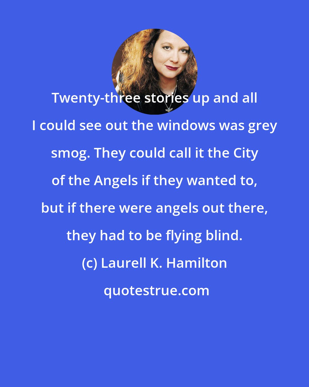 Laurell K. Hamilton: Twenty-three stories up and all I could see out the windows was grey smog. They could call it the City of the Angels if they wanted to, but if there were angels out there, they had to be flying blind.