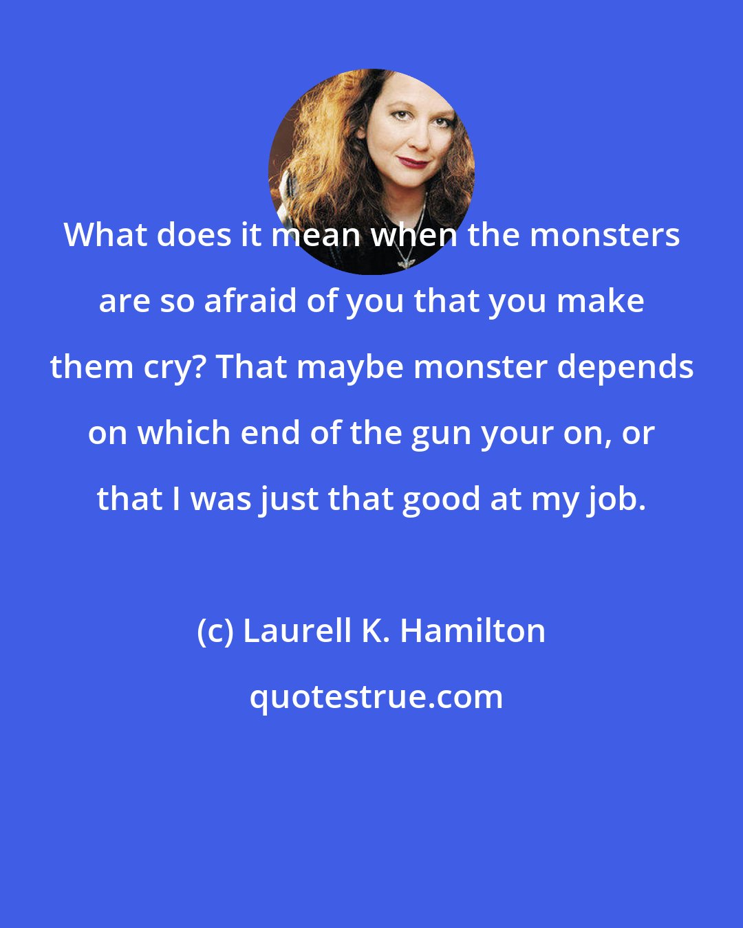 Laurell K. Hamilton: What does it mean when the monsters are so afraid of you that you make them cry? That maybe monster depends on which end of the gun your on, or that I was just that good at my job.