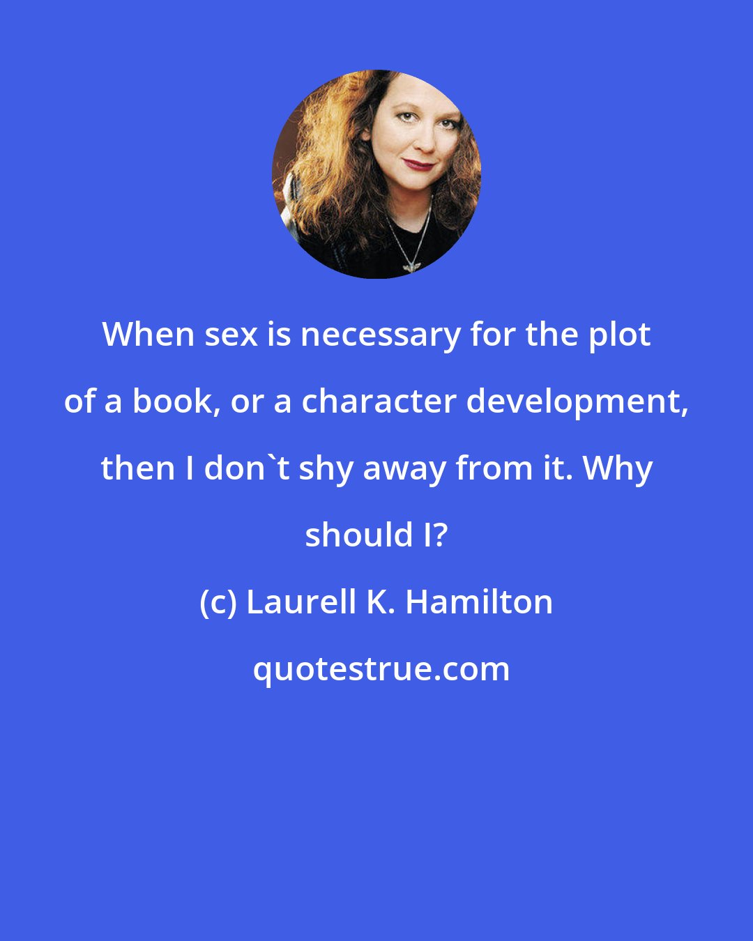 Laurell K. Hamilton: When sex is necessary for the plot of a book, or a character development, then I don't shy away from it. Why should I?