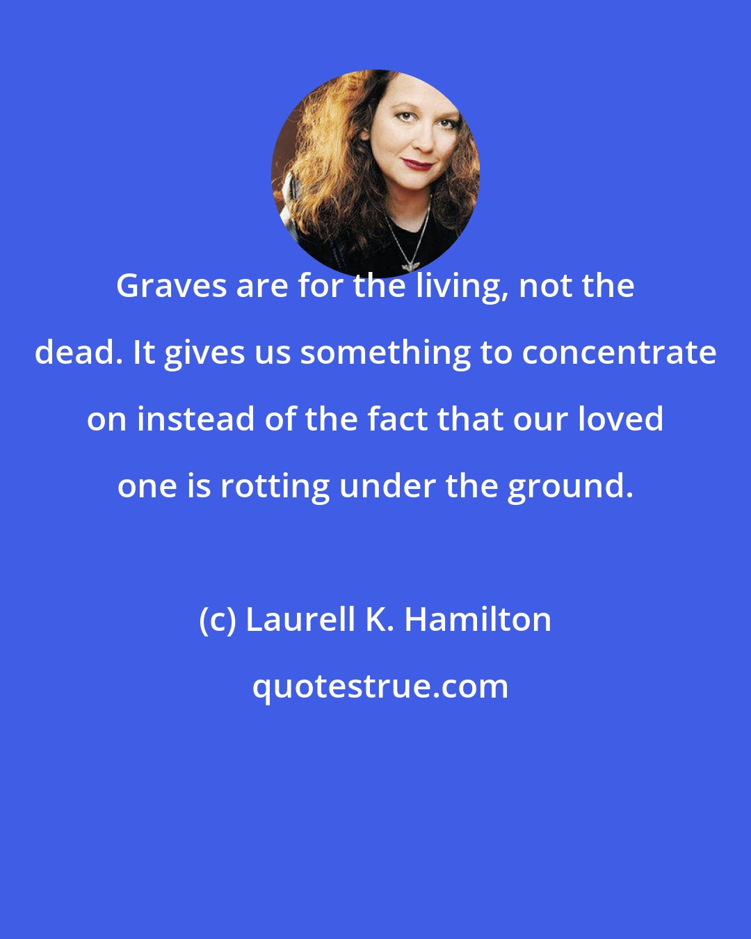 Laurell K. Hamilton: Graves are for the living, not the dead. It gives us something to concentrate on instead of the fact that our loved one is rotting under the ground.