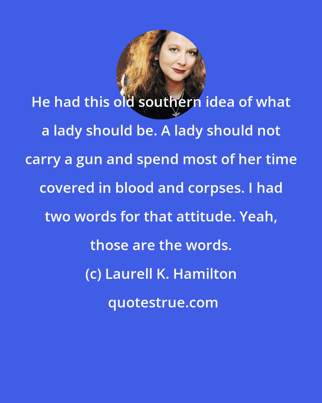 Laurell K. Hamilton: He had this old southern idea of what a lady should be. A lady should not carry a gun and spend most of her time covered in blood and corpses. I had two words for that attitude. Yeah, those are the words.