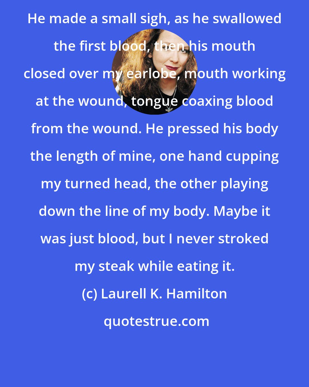 Laurell K. Hamilton: He made a small sigh, as he swallowed the first blood, then his mouth closed over my earlobe, mouth working at the wound, tongue coaxing blood from the wound. He pressed his body the length of mine, one hand cupping my turned head, the other playing down the line of my body. Maybe it was just blood, but I never stroked my steak while eating it.