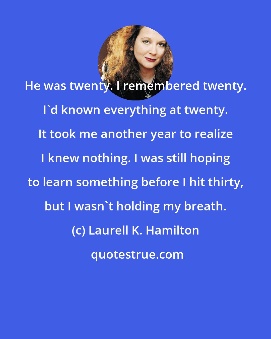 Laurell K. Hamilton: He was twenty. I remembered twenty. I'd known everything at twenty. It took me another year to realize I knew nothing. I was still hoping to learn something before I hit thirty, but I wasn't holding my breath.