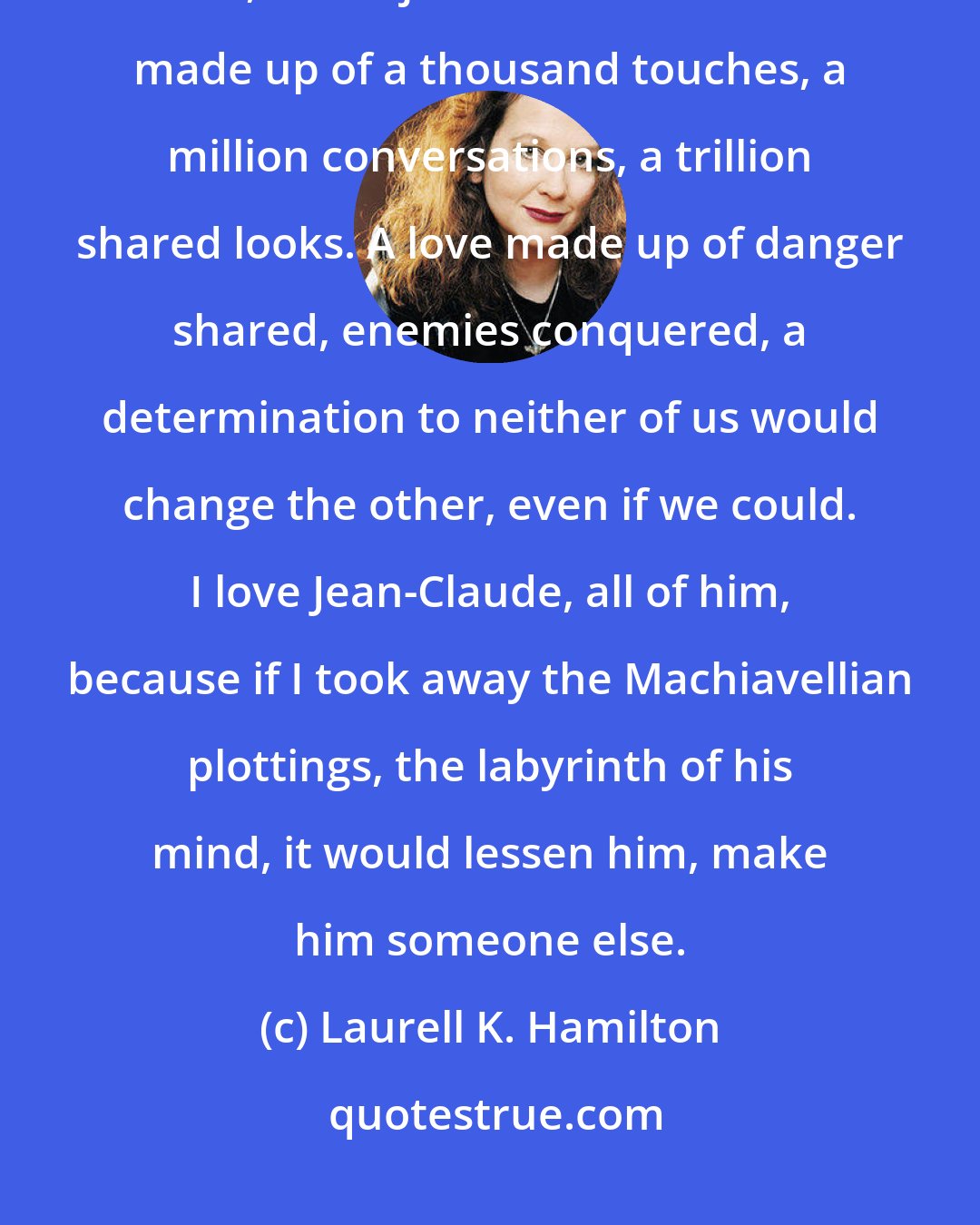 Laurell K. Hamilton: I stared at Jean-Claude and it wasn't the beauty of him that made me love him, it was just him. It was love made up of a thousand touches, a million conversations, a trillion shared looks. A love made up of danger shared, enemies conquered, a determination to neither of us would change the other, even if we could. I love Jean-Claude, all of him, because if I took away the Machiavellian plottings, the labyrinth of his mind, it would lessen him, make him someone else.