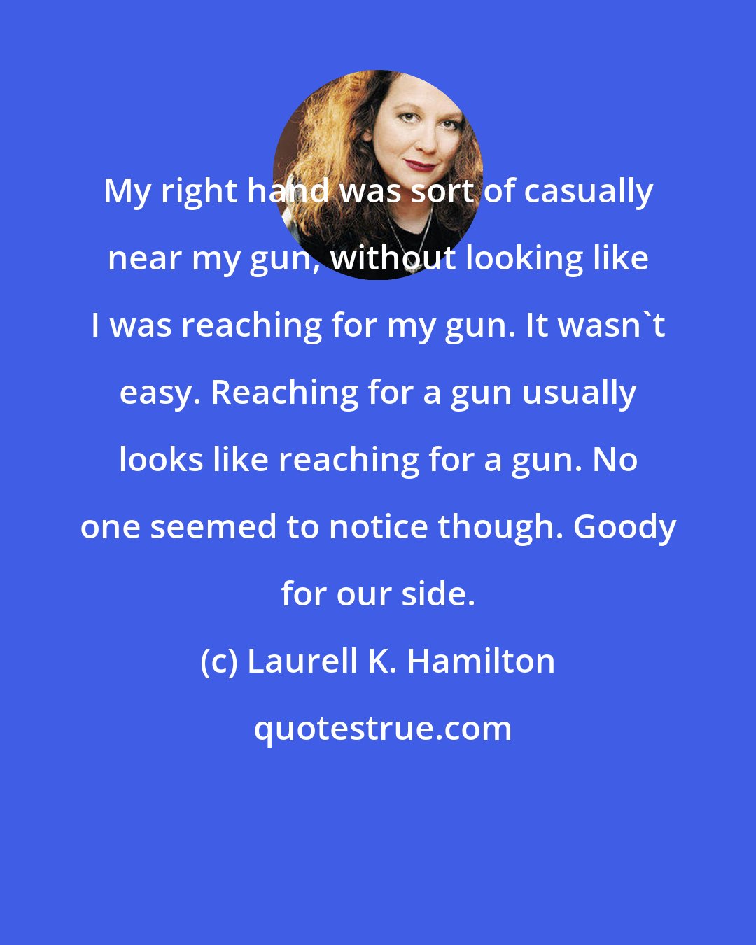 Laurell K. Hamilton: My right hand was sort of casually near my gun, without looking like I was reaching for my gun. It wasn't easy. Reaching for a gun usually looks like reaching for a gun. No one seemed to notice though. Goody for our side.