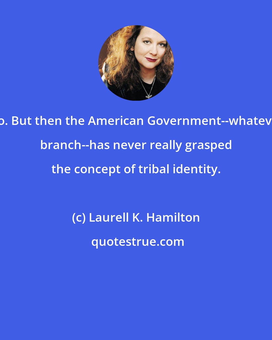 Laurell K. Hamilton: No. But then the American Government--whatever branch--has never really grasped the concept of tribal identity.