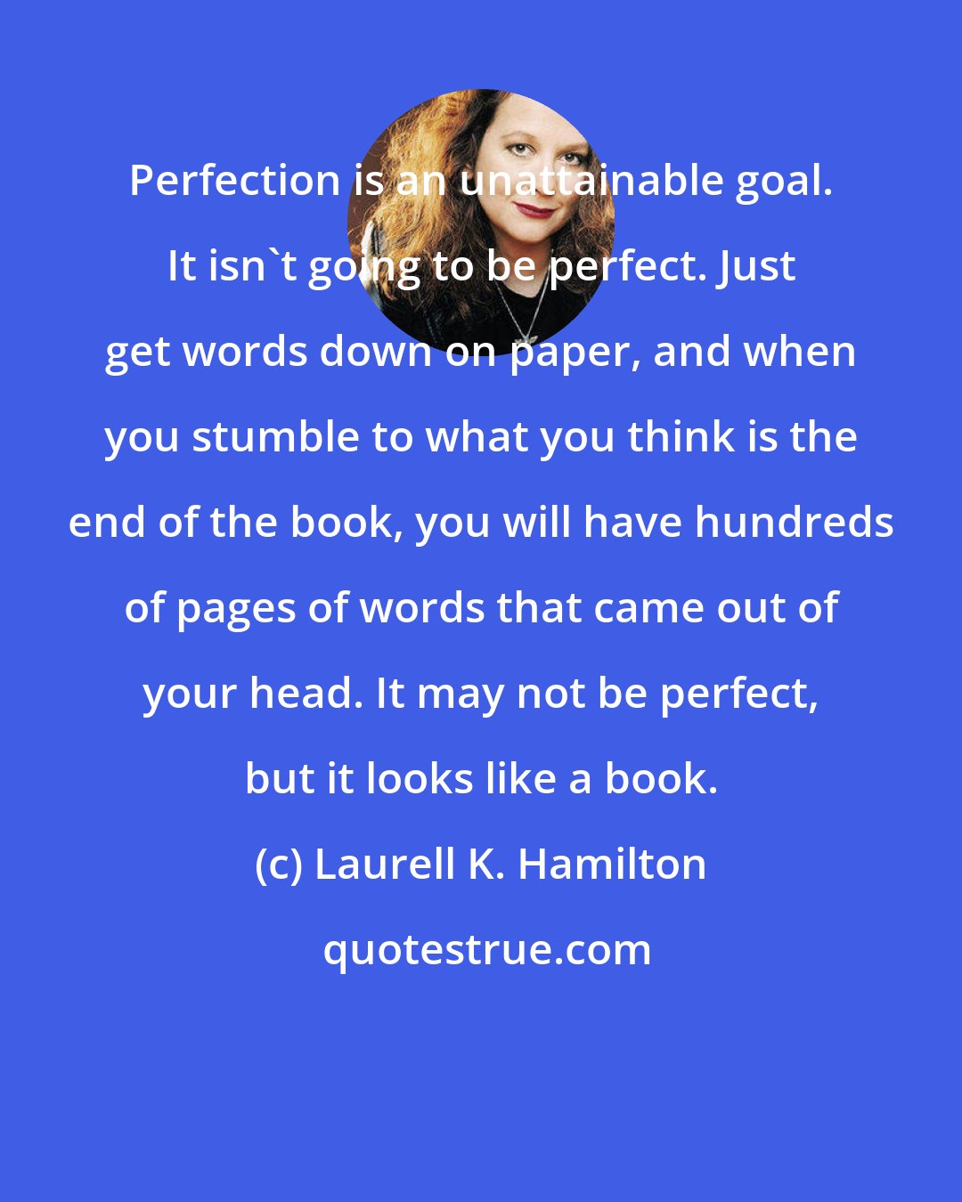 Laurell K. Hamilton: Perfection is an unattainable goal. It isn't going to be perfect. Just get words down on paper, and when you stumble to what you think is the end of the book, you will have hundreds of pages of words that came out of your head. It may not be perfect, but it looks like a book.