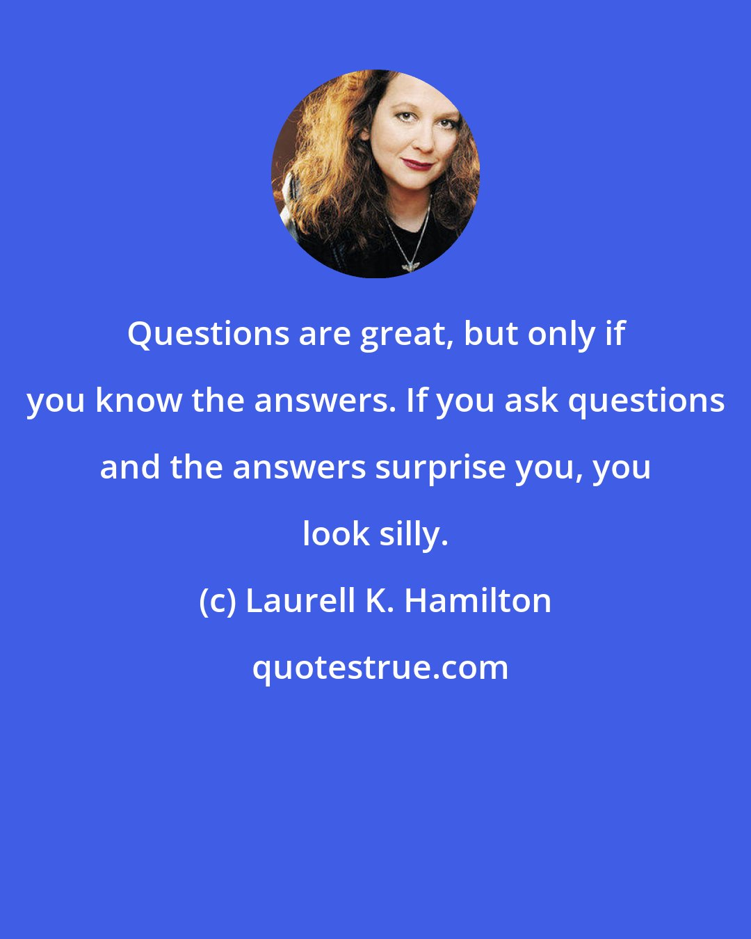 Laurell K. Hamilton: Questions are great, but only if you know the answers. If you ask questions and the answers surprise you, you look silly.