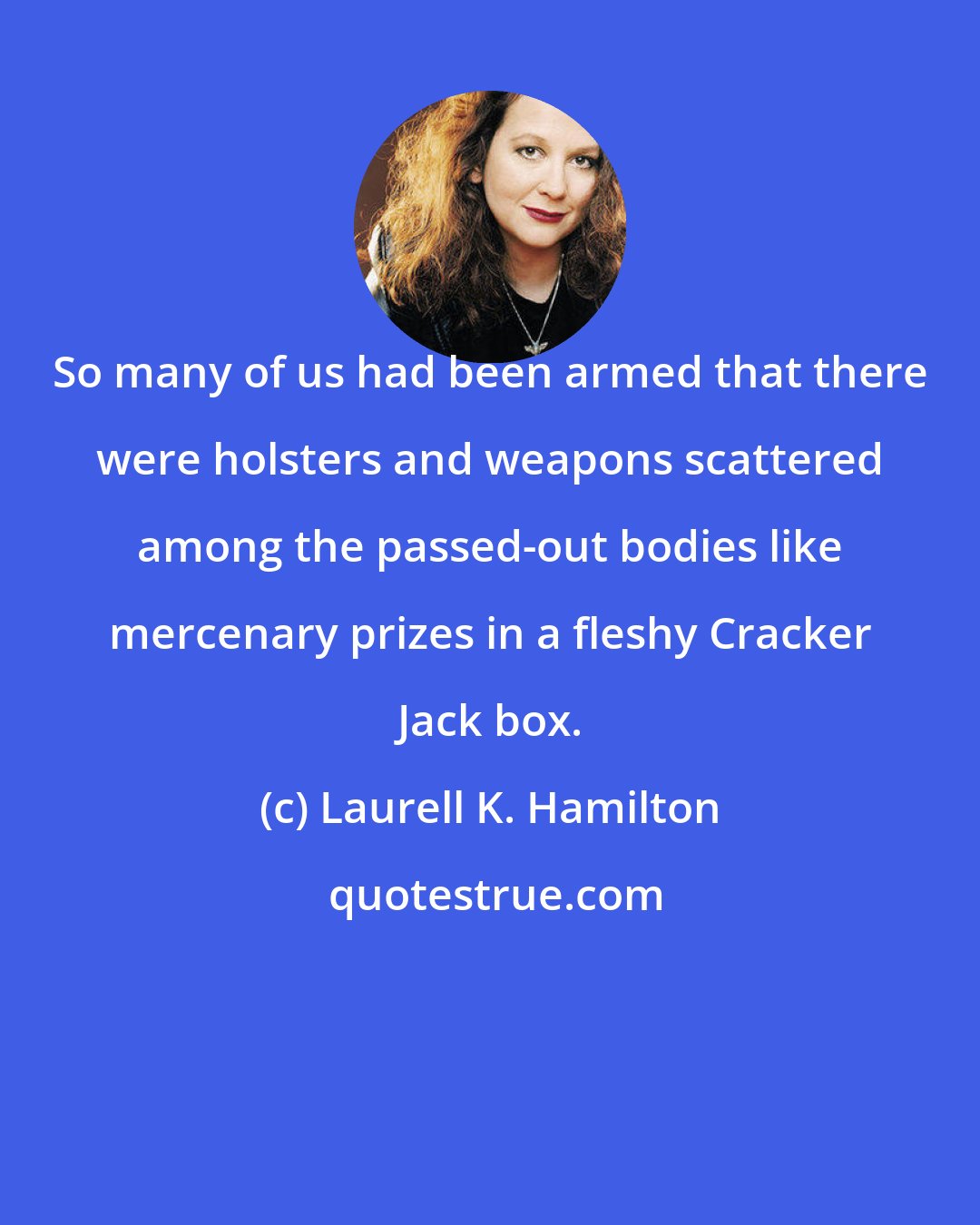 Laurell K. Hamilton: So many of us had been armed that there were holsters and weapons scattered among the passed-out bodies like mercenary prizes in a fleshy Cracker Jack box.