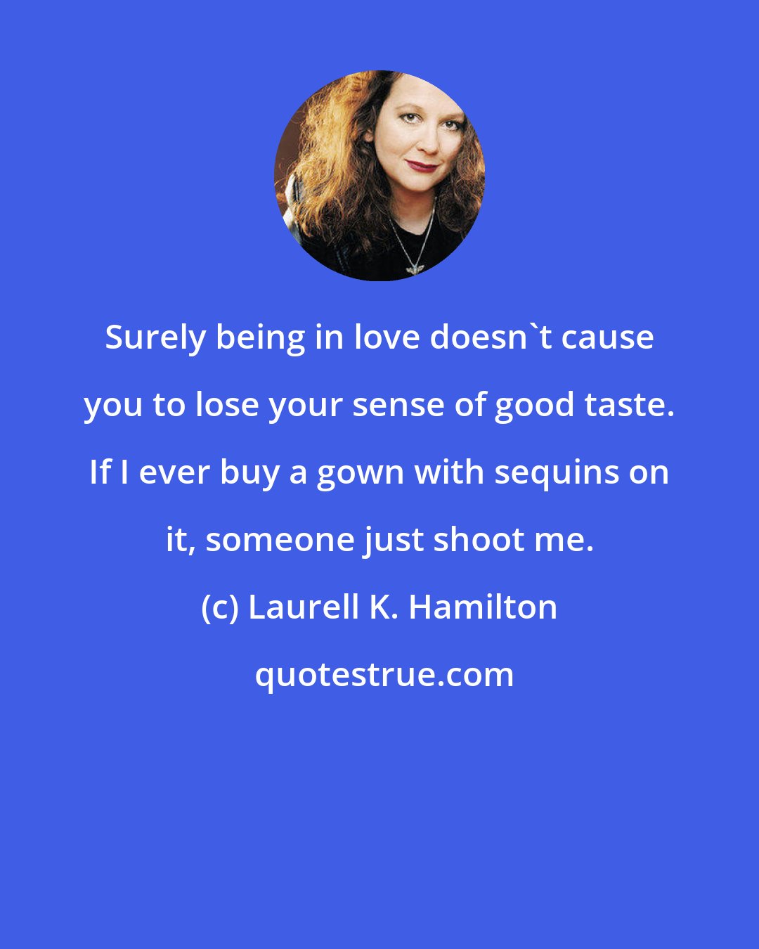 Laurell K. Hamilton: Surely being in love doesn't cause you to lose your sense of good taste. If I ever buy a gown with sequins on it, someone just shoot me.