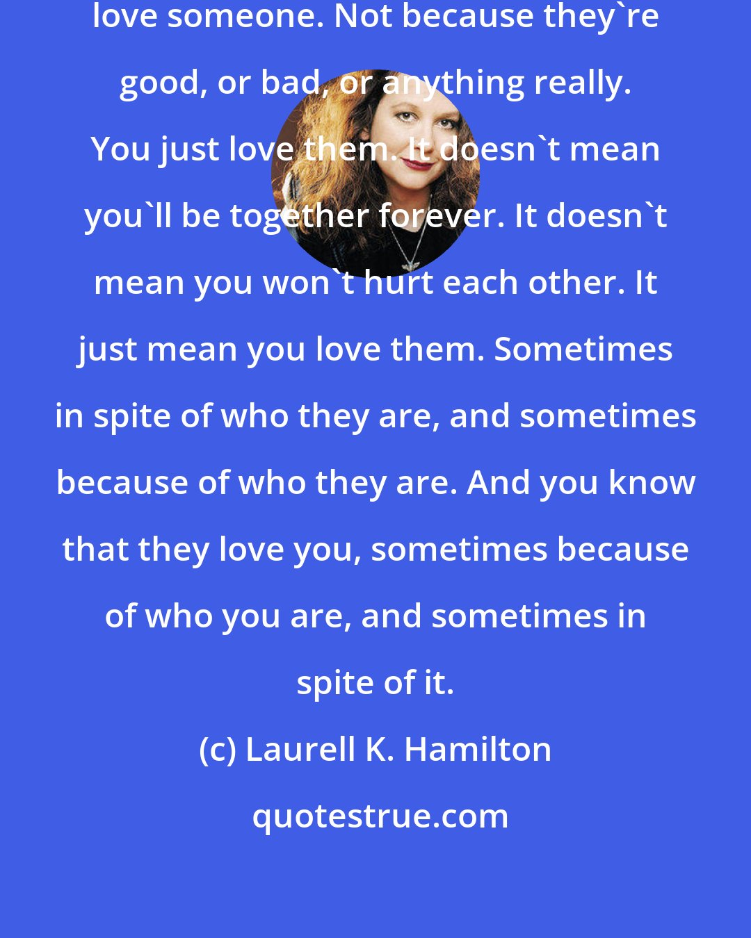 Laurell K. Hamilton: There comes a point when you just love someone. Not because they're good, or bad, or anything really. You just love them. It doesn't mean you'll be together forever. It doesn't mean you won't hurt each other. It just mean you love them. Sometimes in spite of who they are, and sometimes because of who they are. And you know that they love you, sometimes because of who you are, and sometimes in spite of it.