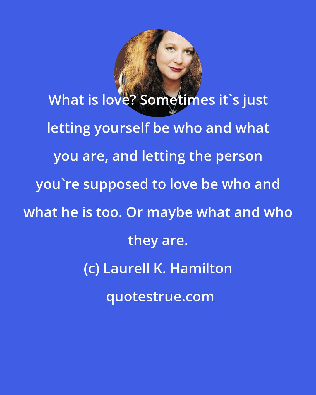 Laurell K. Hamilton: What is love? Sometimes it's just letting yourself be who and what you are, and letting the person you're supposed to love be who and what he is too. Or maybe what and who they are.