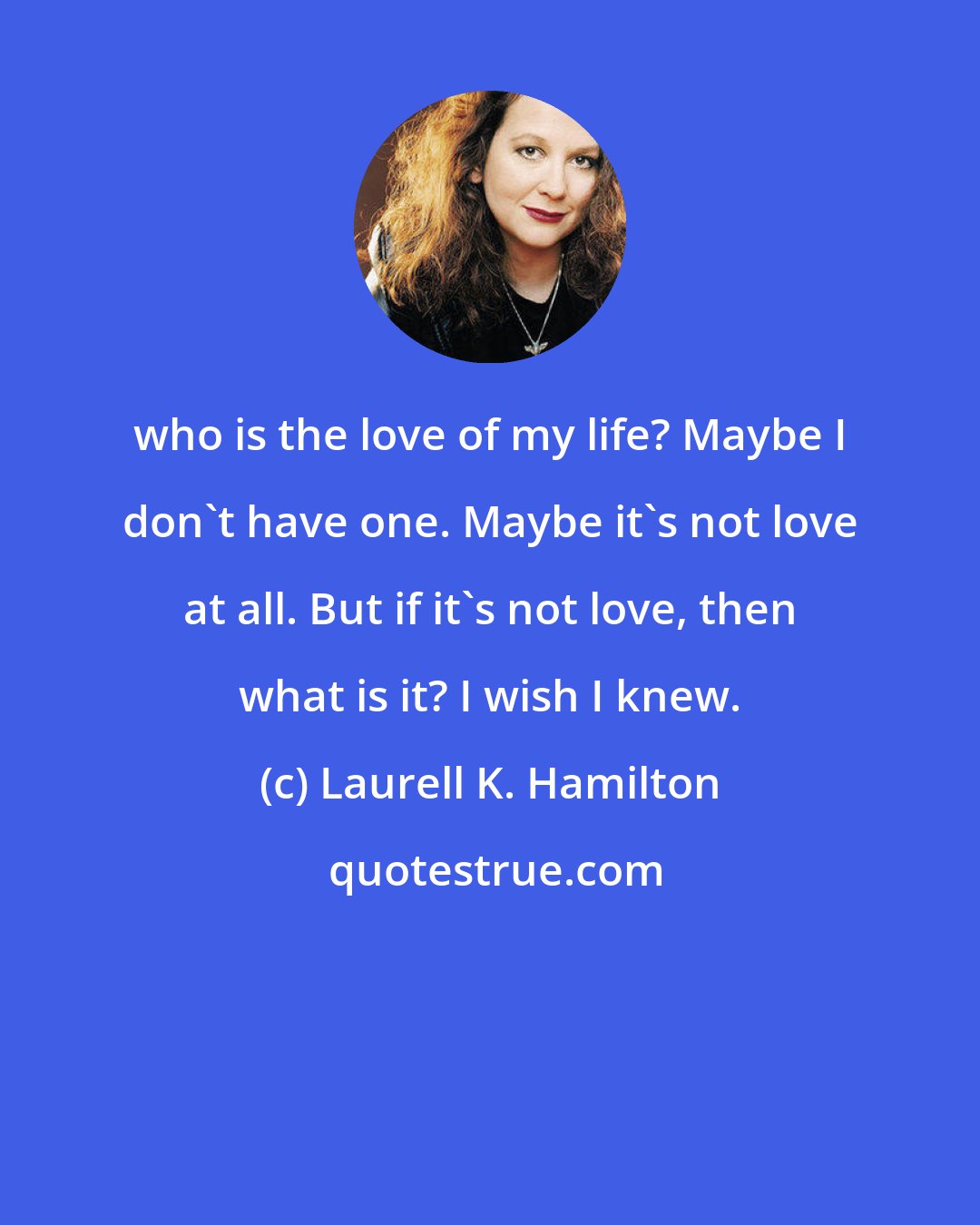 Laurell K. Hamilton: who is the love of my life? Maybe I don't have one. Maybe it's not love at all. But if it's not love, then what is it? I wish I knew.