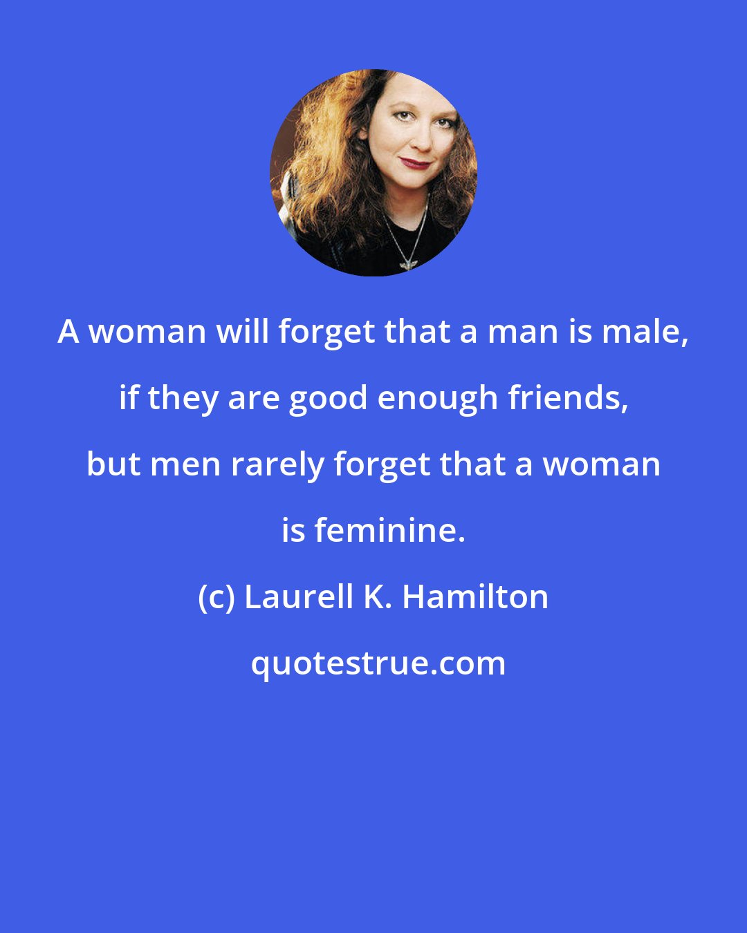 Laurell K. Hamilton: A woman will forget that a man is male, if they are good enough friends, but men rarely forget that a woman is feminine.