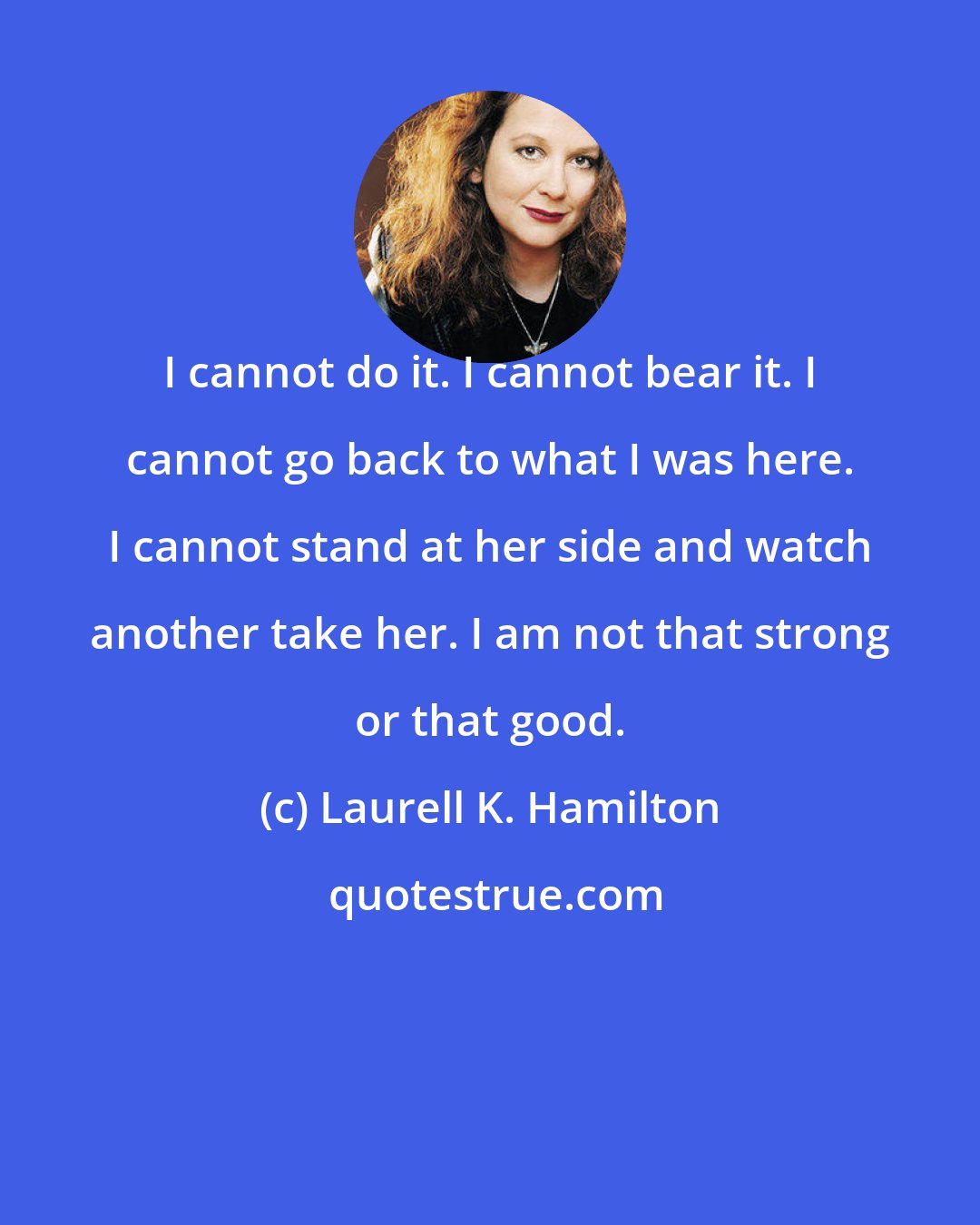 Laurell K. Hamilton: I cannot do it. I cannot bear it. I cannot go back to what I was here. I cannot stand at her side and watch another take her. I am not that strong or that good.