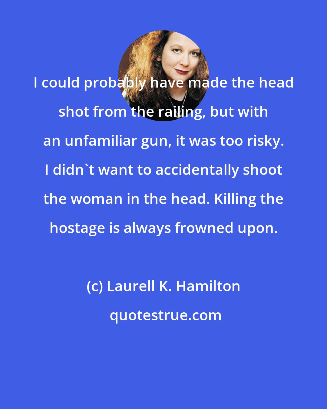 Laurell K. Hamilton: I could probably have made the head shot from the railing, but with an unfamiliar gun, it was too risky. I didn't want to accidentally shoot the woman in the head. Killing the hostage is always frowned upon.