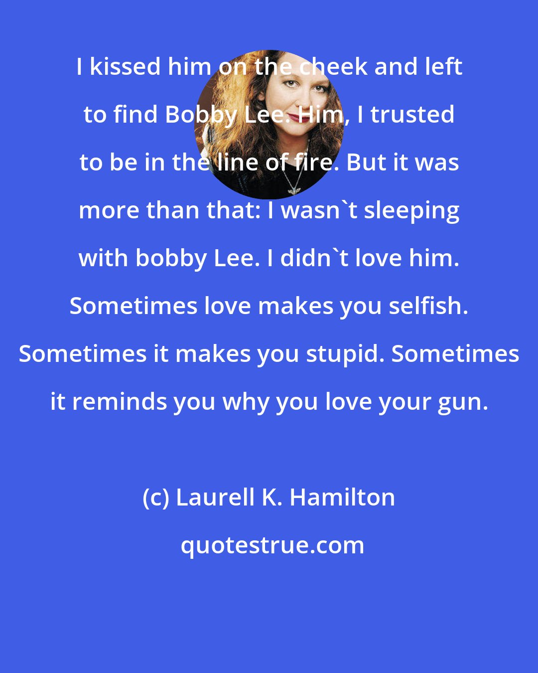 Laurell K. Hamilton: I kissed him on the cheek and left to find Bobby Lee. Him, I trusted to be in the line of fire. But it was more than that: I wasn't sleeping with bobby Lee. I didn't love him. Sometimes love makes you selfish. Sometimes it makes you stupid. Sometimes it reminds you why you love your gun.