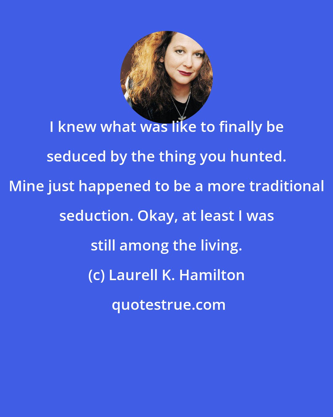 Laurell K. Hamilton: I knew what was like to finally be seduced by the thing you hunted. Mine just happened to be a more traditional seduction. Okay, at least I was still among the living.