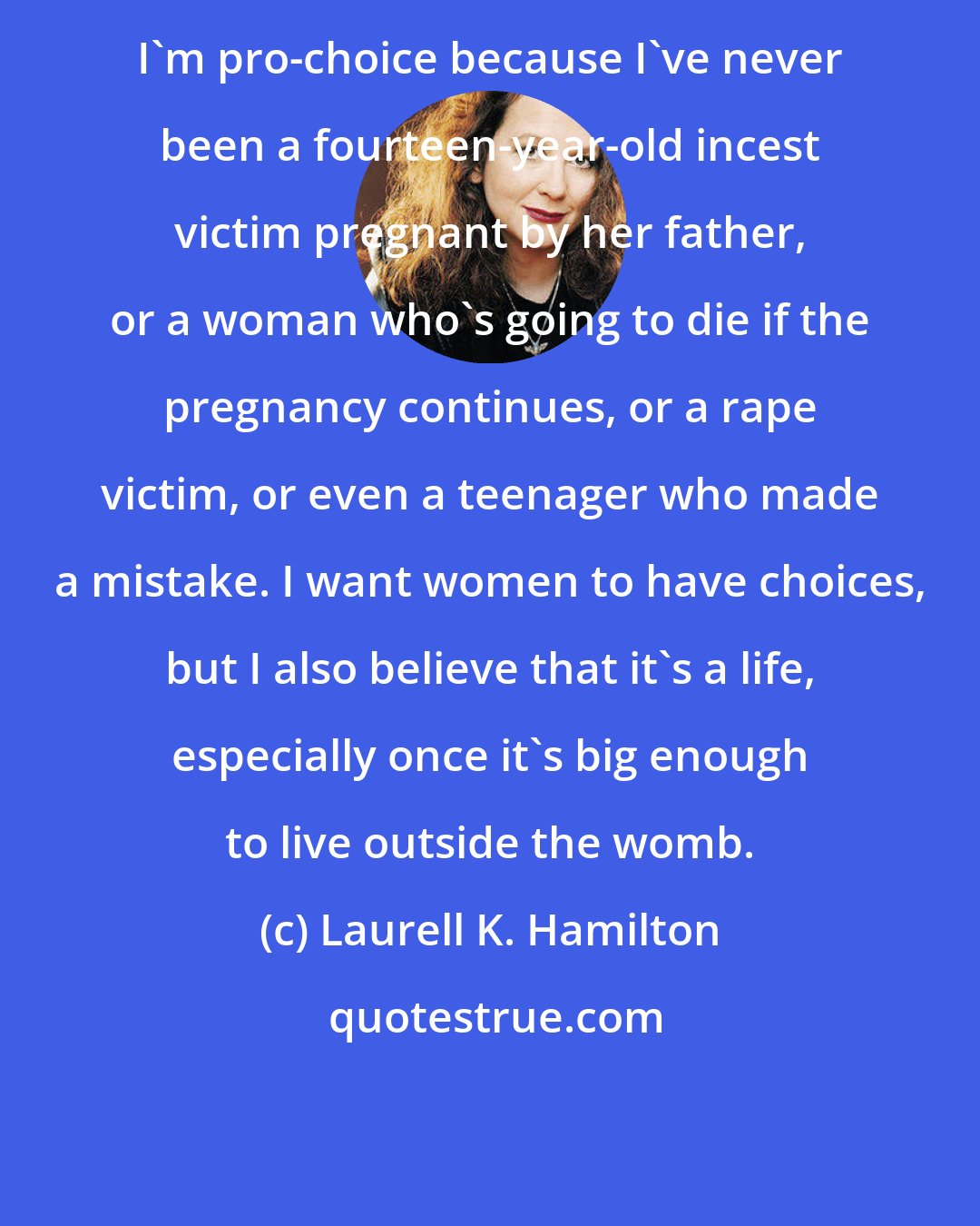 Laurell K. Hamilton: I'm pro-choice because I've never been a fourteen-year-old incest victim pregnant by her father, or a woman who's going to die if the pregnancy continues, or a rape victim, or even a teenager who made a mistake. I want women to have choices, but I also believe that it's a life, especially once it's big enough to live outside the womb.