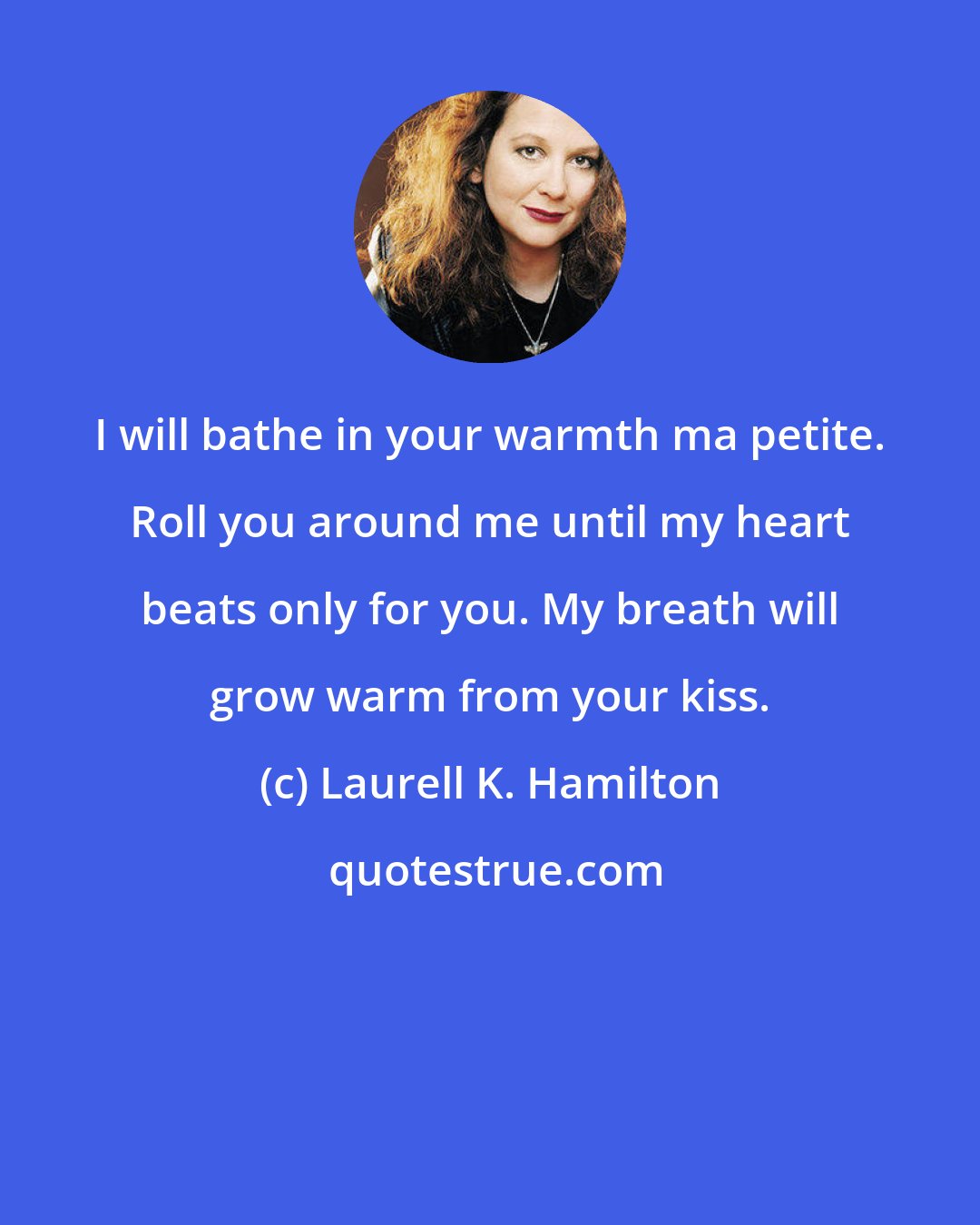 Laurell K. Hamilton: I will bathe in your warmth ma petite. Roll you around me until my heart beats only for you. My breath will grow warm from your kiss.