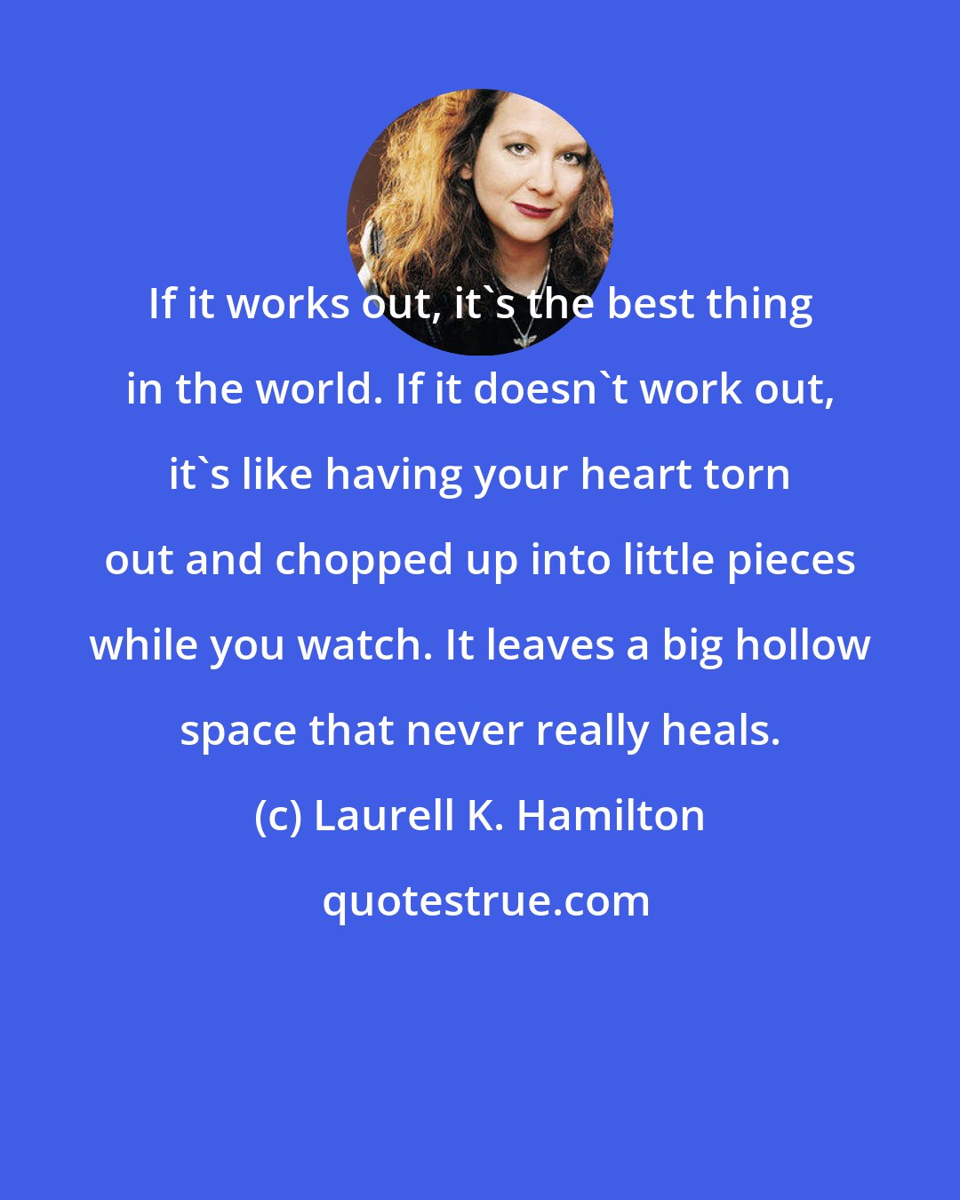 Laurell K. Hamilton: If it works out, it's the best thing in the world. If it doesn't work out, it's like having your heart torn out and chopped up into little pieces while you watch. It leaves a big hollow space that never really heals.