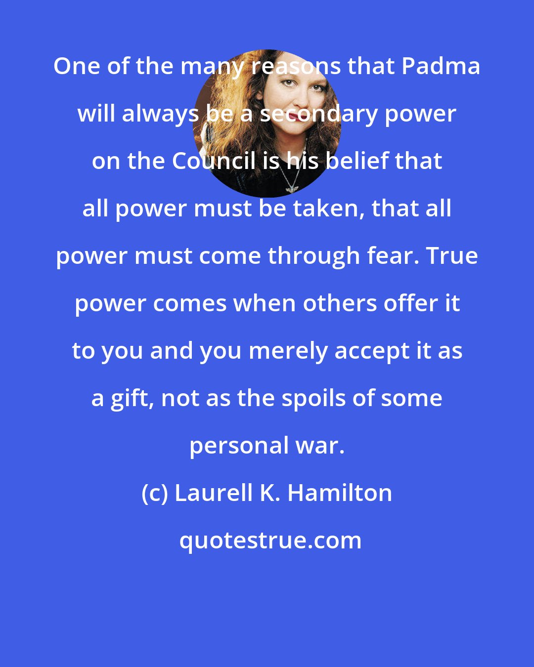 Laurell K. Hamilton: One of the many reasons that Padma will always be a secondary power on the Council is his belief that all power must be taken, that all power must come through fear. True power comes when others offer it to you and you merely accept it as a gift, not as the spoils of some personal war.