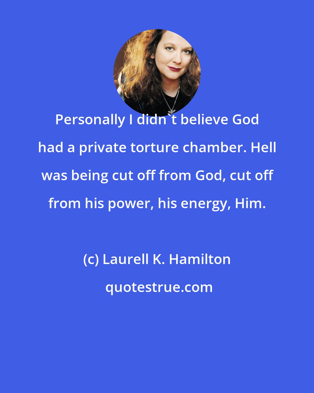 Laurell K. Hamilton: Personally I didn't believe God had a private torture chamber. Hell was being cut off from God, cut off from his power, his energy, Him.