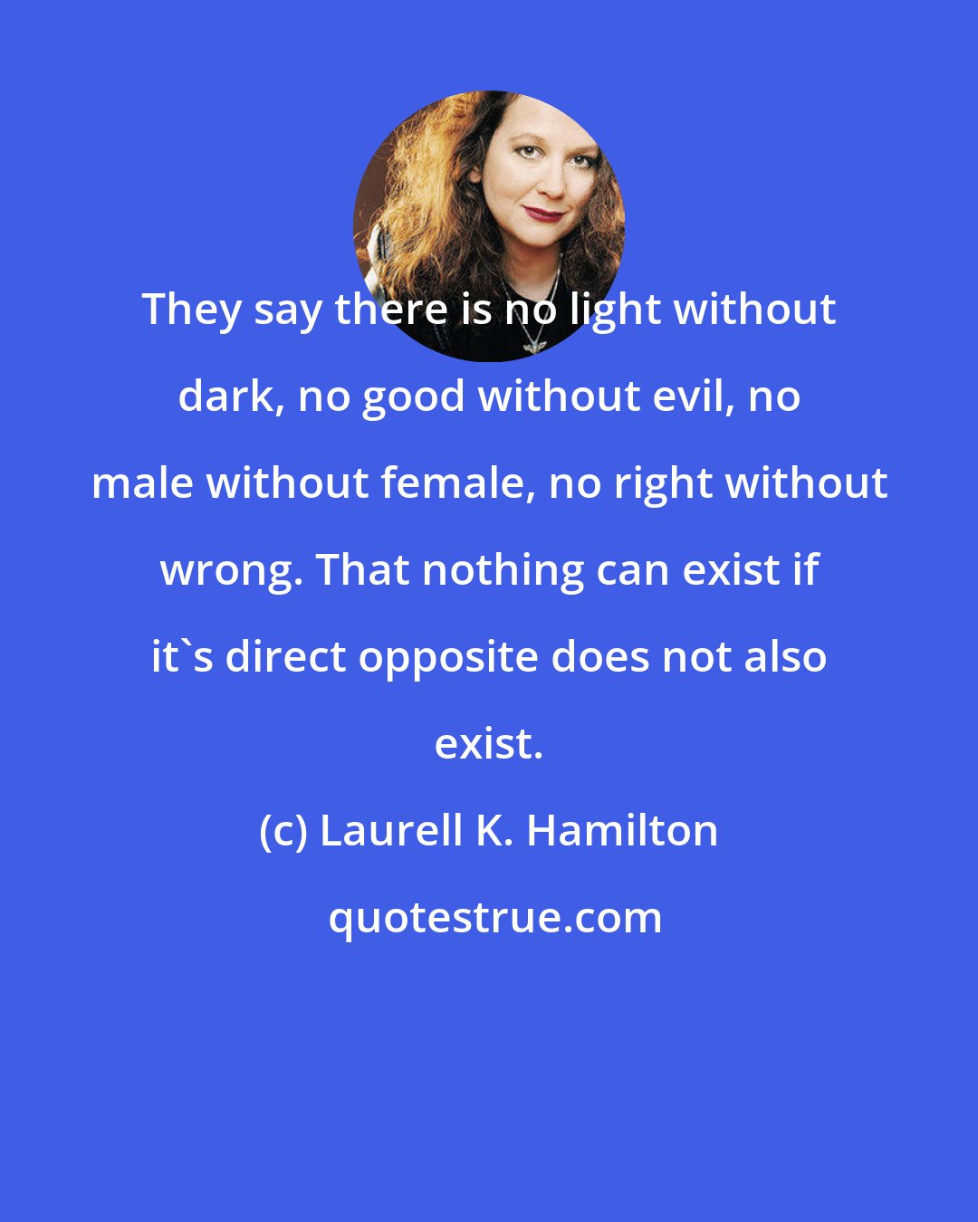 Laurell K. Hamilton: They say there is no light without dark, no good without evil, no male without female, no right without wrong. That nothing can exist if it's direct opposite does not also exist.