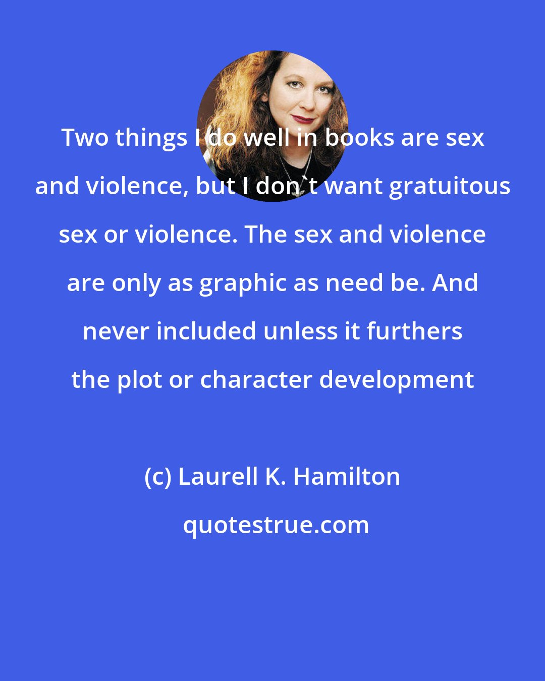 Laurell K. Hamilton: Two things I do well in books are sex and violence, but I don't want gratuitous sex or violence. The sex and violence are only as graphic as need be. And never included unless it furthers the plot or character development