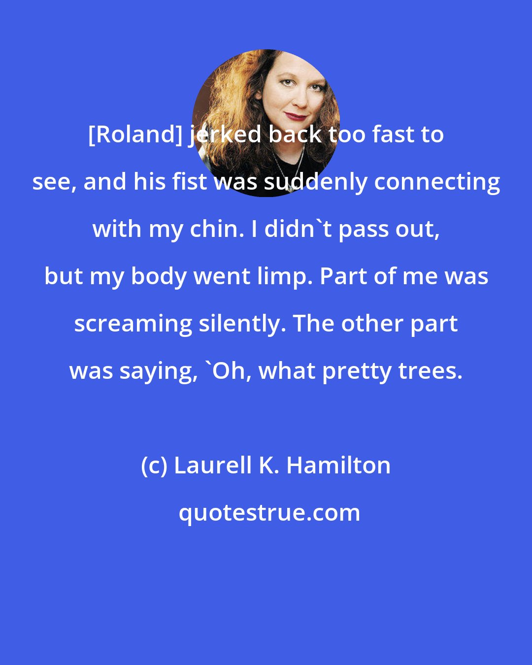 Laurell K. Hamilton: [Roland] jerked back too fast to see, and his fist was suddenly connecting with my chin. I didn't pass out, but my body went limp. Part of me was screaming silently. The other part was saying, 'Oh, what pretty trees.